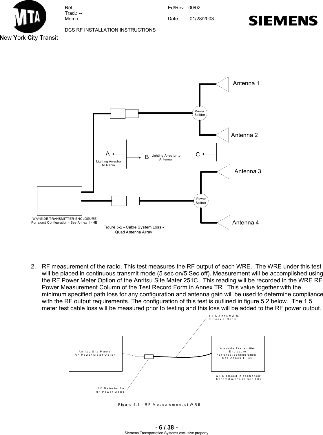  New York City Transit  Réf.  :  Ed/Rév   :00/02  Trad.: --  Mémo  :  Date  : 01/28/2003    DCS RF INSTALLATION INSTRUCTIONS    - 6 / 38 - Siemens Transportation Systems exclusive property     WAYSIDE TRANSMITTER ENCLOSUREFor exact Configuration - See Annex 1 - 4BPowerSplitterBACAntenna 3Antenna 4Lighting Arrestorto RadioLighting Arrestor toAntennaFigure 5-2 - Cable System Loss -Quad Antenna ArrayPowerSplitterAntenna 1Antenna 2     2.  RF measurement of the radio. This test measures the RF output of each WRE.  The WRE under this test will be placed in continuous transmit mode (5 sec on/5 Sec off). Measurement will be accomplished using the RF Power Meter Option of the Anritsu Site Mater 251C.  This reading will be recorded in the WRE RF Power Measurement Column of the Test Record Form in Annex TR.  This value together with the minimum specified path loss for any configuration and antenna gain will be used to determine compliance with the RF output requirements. The configuration of this test is outlined in figure 5.2 below.  The 1.5 meter test cable loss will be measured prior to testing and this loss will be added to the RF power output.  A n ritsu  S ite  M a s te rRF Power Meter OptionW ayside Transm itterEnclosureFor exact configuration -See Annex 1 - 4BW R E placed in perm anenttransm it m ode (5 Sec TX )1.5 Meter SM A toN Coaxial CableR F  D e te cto r fo rRF Power MeterFigure 5.3 - R F M easurem ent of W RE               