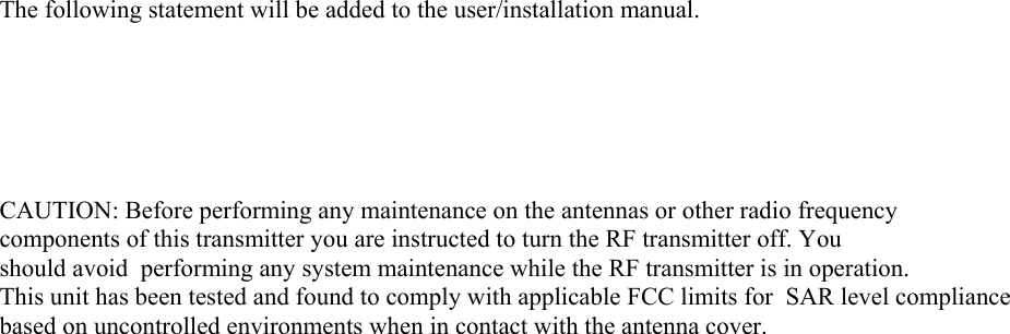 The following statement will be added to the user/installation manual.       CAUTION: Before performing any maintenance on the antennas or other radio frequency components of this transmitter you are instructed to turn the RF transmitter off. You should avoid  performing any system maintenance while the RF transmitter is in operation. This unit has been tested and found to comply with applicable FCC limits for  SAR level compliance based on uncontrolled environments when in contact with the antenna cover.   