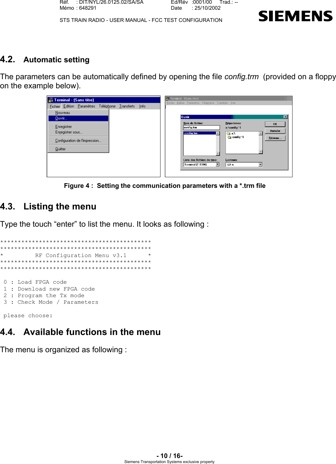   Réf.  : DIT/NYL/26.0125.02/SA/SA   Ed/Rév   :0001/00   Trad.: --  Mémo  : 648291   Date  : 25/10/2002   STS TRAIN RADIO - USER MANUAL - FCC TEST CONFIGURATION     - 10 / 16- Siemens Transportation Systems exclusive property 4.2.  Automatic setting The parameters can be automatically defined by opening the file config.trm  (provided on a floppy on the example below).    Figure 4 :  Setting the communication parameters with a *.trm file 4.3.  Listing the menu Type the touch “enter” to list the menu. It looks as following :  ******************************************* ******************************************* *         RF Configuration Menu v3.1      * ******************************************* *******************************************   0 : Load FPGA code  1 : Download new FPGA code  2 : Program the Tx mode  3 : Check Mode / Parameters    please choose:  4.4.  Available functions in the menu The menu is organized as following : 