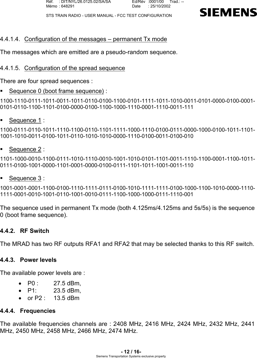   Réf.  : DIT/NYL/26.0125.02/SA/SA   Ed/Rév   :0001/00   Trad.: --  Mémo  : 648291   Date  : 25/10/2002   STS TRAIN RADIO - USER MANUAL - FCC TEST CONFIGURATION     - 12 / 16- Siemens Transportation Systems exclusive property 4.4.1.4.  Configuration of the messages – permanent Tx mode The messages which are emitted are a pseudo-random sequence. 4.4.1.5. Configuration of the spread sequence There are four spread sequences :   Sequence 0 (boot frame sequence) : 1100-1110-0111-1011-0011-1011-0110-0100-1100-0101-1111-1011-1010-0011-0101-0000-0100-0001-0101-0110-1100-1101-0100-0000-0100-1100-1000-1110-0001-1110-0011-111   Sequence 1 : 1100-0111-0110-1011-1110-1100-0110-1101-1111-1000-1110-0100-0111-0000-1000-0100-1011-1101-1001-1010-0011-0100-1011-0110-1010-1010-0000-1110-0100-0011-0100-010   Sequence 2 : 1101-1000-0010-1100-0111-1010-1110-0010-1001-1010-0101-1101-0011-1110-1100-0001-1100-1011-0111-0100-1001-0000-1101-0001-0000-0100-0111-1101-1011-1001-0011-110   Sequence 3 : 1001-0001-0001-1100-0100-1110-1111-0111-0100-1010-1111-1111-0100-1000-1100-1010-0000-1110-1111-0001-0010-1001-0110-1001-0010-0111-1100-1000-1000-0111-1110-001  The sequence used in permanent Tx mode (both 4.125ms/4.125ms and 5s/5s) is the sequence 0 (boot frame sequence). 4.4.2. RF Switch The MRAD has two RF outputs RFA1 and RFA2 that may be selected thanks to this RF switch. 4.4.3. Power levels The available power levels are : •  P0 :   27.5 dBm,  •  P1:   23.5 dBm, •  or P2 :   13.5 dBm 4.4.4. Frequencies The available frequencies channels are : 2408 MHz, 2416 MHz, 2424 MHz, 2432 MHz, 2441 MHz, 2450 MHz, 2458 MHz, 2466 MHz, 2474 MHz. 