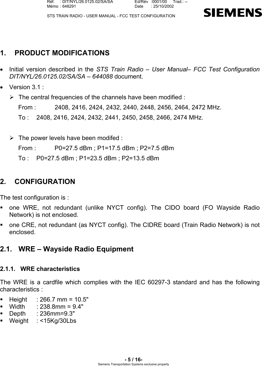   Réf.  : DIT/NYL/26.0125.02/SA/SA   Ed/Rév   :0001/00   Trad.: --  Mémo  : 648291   Date  : 25/10/2002   STS TRAIN RADIO - USER MANUAL - FCC TEST CONFIGURATION     - 5 / 16- Siemens Transportation Systems exclusive property 1.  PRODUCT MODIFICATIONS  •  Initial version described in the STS Train Radio – User Manual– FCC Test Configuration DIT/NYL/26.0125.02/SA/SA – 644088 document. •  Version 3.1 :  ¾  The central frequencies of the channels have been modified : From :   2408, 2416, 2424, 2432, 2440, 2448, 2456, 2464, 2472 MHz. To :   2408, 2416, 2424, 2432, 2441, 2450, 2458, 2466, 2474 MHz.  ¾  The power levels have been modifed : From :   P0=27.5 dBm ; P1=17.5 dBm ; P2=7.5 dBm To :   P0=27.5 dBm ; P1=23.5 dBm ; P2=13.5 dBm 2. CONFIGURATION The test configuration is :   one WRE, not redundant (unlike NYCT config). The CIDO board (FO Wayside Radio Network) is not enclosed.   one CRE, not redundant (as NYCT config). The CIDRE board (Train Radio Network) is not enclosed. 2.1.  WRE – Wayside Radio Equipment 2.1.1. WRE characteristics The WRE is a cardfile which complies with the IEC 60297-3 standard and has the following characteristics :   Height  : 266.7 mm = 10.5&quot;   Width  : 238.8mm = 9.4&quot;  Depth  : 236mm=9.3&quot;  Weight  : &lt;15Kg/30Lbs 