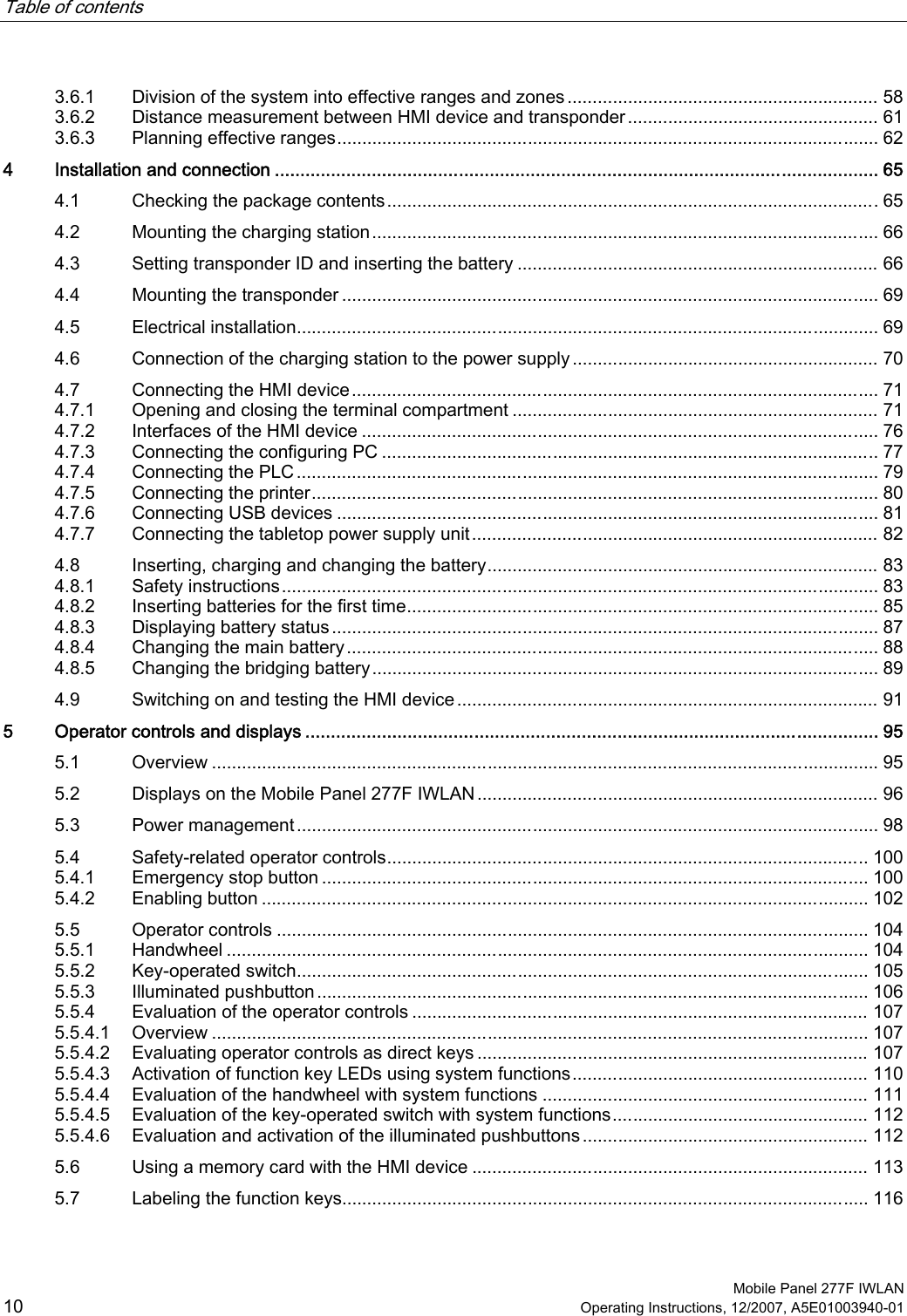Table of contents      Mobile Panel 277F IWLAN 10 Operating Instructions, 12/2007, A5E01003940-01 3.6.1  Division of the system into effective ranges and zones .............................................................. 58 3.6.2  Distance measurement between HMI device and transponder.................................................. 61 3.6.3  Planning effective ranges............................................................................................................ 62 4  Installation and connection ...................................................................................................................... 65 4.1  Checking the package contents..................................................................................................65 4.2  Mounting the charging station..................................................................................................... 66 4.3  Setting transponder ID and inserting the battery ........................................................................ 66 4.4  Mounting the transponder ........................................................................................................... 69 4.5  Electrical installation.................................................................................................................... 69 4.6  Connection of the charging station to the power supply ............................................................. 70 4.7  Connecting the HMI device......................................................................................................... 71 4.7.1  Opening and closing the terminal compartment ......................................................................... 71 4.7.2  Interfaces of the HMI device ....................................................................................................... 76 4.7.3  Connecting the configuring PC ................................................................................................... 77 4.7.4  Connecting the PLC.................................................................................................................... 79 4.7.5  Connecting the printer................................................................................................................. 80 4.7.6  Connecting USB devices ............................................................................................................ 81 4.7.7  Connecting the tabletop power supply unit................................................................................. 82 4.8  Inserting, charging and changing the battery.............................................................................. 83 4.8.1  Safety instructions....................................................................................................................... 83 4.8.2  Inserting batteries for the first time.............................................................................................. 85 4.8.3  Displaying battery status............................................................................................................. 87 4.8.4  Changing the main battery.......................................................................................................... 88 4.8.5  Changing the bridging battery..................................................................................................... 89 4.9  Switching on and testing the HMI device.................................................................................... 91 5  Operator controls and displays ................................................................................................................ 95 5.1  Overview ..................................................................................................................................... 95 5.2  Displays on the Mobile Panel 277F IWLAN................................................................................ 96 5.3  Power management.................................................................................................................... 98 5.4  Safety-related operator controls................................................................................................ 100 5.4.1  Emergency stop button ............................................................................................................. 100 5.4.2  Enabling button ......................................................................................................................... 102 5.5  Operator controls ...................................................................................................................... 104 5.5.1  Handwheel ................................................................................................................................ 104 5.5.2  Key-operated switch.................................................................................................................. 105 5.5.3  Illuminated pushbutton.............................................................................................................. 106 5.5.4  Evaluation of the operator controls ........................................................................................... 107 5.5.4.1  Overview ................................................................................................................................... 107 5.5.4.2  Evaluating operator controls as direct keys .............................................................................. 107 5.5.4.3  Activation of function key LEDs using system functions........................................................... 110 5.5.4.4  Evaluation of the handwheel with system functions ................................................................. 111 5.5.4.5  Evaluation of the key-operated switch with system functions................................................... 112 5.5.4.6  Evaluation and activation of the illuminated pushbuttons ......................................................... 112 5.6  Using a memory card with the HMI device ............................................................................... 113 5.7  Labeling the function keys......................................................................................................... 116 