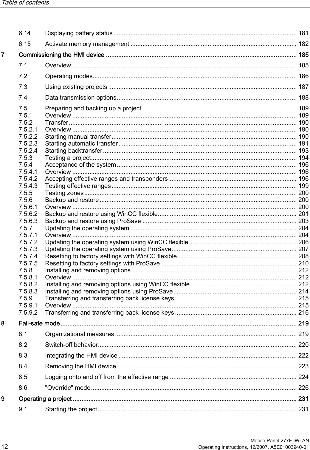 Table of contents      Mobile Panel 277F IWLAN 12 Operating Instructions, 12/2007, A5E01003940-01 6.14  Displaying battery status........................................................................................................... 181 6.15  Activate memory management ................................................................................................. 182 7  Commissioning the HMI device ............................................................................................................. 185 7.1  Overview ................................................................................................................................... 185 7.2  Operating modes....................................................................................................................... 186 7.3  Using existing projects .............................................................................................................. 187 7.4  Data transmission options......................................................................................................... 188 7.5  Preparing and backing up a project .......................................................................................... 189 7.5.1  Overview ................................................................................................................................... 189 7.5.2  Transfer..................................................................................................................................... 190 7.5.2.1  Overview ................................................................................................................................... 190 7.5.2.2  Starting manual transfer............................................................................................................ 190 7.5.2.3  Starting automatic transfer........................................................................................................ 191 7.5.2.4  Starting backtransfer ................................................................................................................. 193 7.5.3  Testing a project........................................................................................................................ 194 7.5.4  Acceptance of the system......................................................................................................... 196 7.5.4.1  Overview ................................................................................................................................... 196 7.5.4.2  Accepting effective ranges and transponders........................................................................... 196 7.5.4.3  Testing effective ranges............................................................................................................ 199 7.5.5  Testing zones............................................................................................................................ 200 7.5.6  Backup and restore ................................................................................................................... 200 7.5.6.1  Overview ................................................................................................................................... 200 7.5.6.2  Backup and restore using WinCC flexible................................................................................. 201 7.5.6.3  Backup and restore using ProSave .......................................................................................... 203 7.5.7  Updating the operating system ................................................................................................. 204 7.5.7.1  Overview ................................................................................................................................... 204 7.5.7.2  Updating the operating system using WinCC flexible............................................................... 206 7.5.7.3  Updating the operating system using ProSave......................................................................... 207 7.5.7.4  Resetting to factory settings with WinCC flexible...................................................................... 208 7.5.7.5  Resetting to factory settings with ProSave ............................................................................... 210 7.5.8  Installing and removing options ................................................................................................212 7.5.8.1  Overview ................................................................................................................................... 212 7.5.8.2  Installing and removing options using WinCC flexible .............................................................. 212 7.5.8.3  Installing and removing options using ProSave........................................................................ 214 7.5.9  Transferring and transferring back license keys ....................................................................... 215 7.5.9.1  Overview ................................................................................................................................... 215 7.5.9.2  Transferring and transferring back license keys ....................................................................... 216 8  Fail-safe mode....................................................................................................................................... 219 8.1  Organizational measures .......................................................................................................... 219 8.2  Switch-off behavior.................................................................................................................... 220 8.3  Integrating the HMI device ........................................................................................................ 222 8.4  Removing the HMI device......................................................................................................... 223 8.5  Logging onto and off from the effective range .......................................................................... 224 8.6  &quot;Override&quot; mode........................................................................................................................ 226 9  Operating a project ................................................................................................................................ 231 9.1  Starting the project .................................................................................................................... 231 