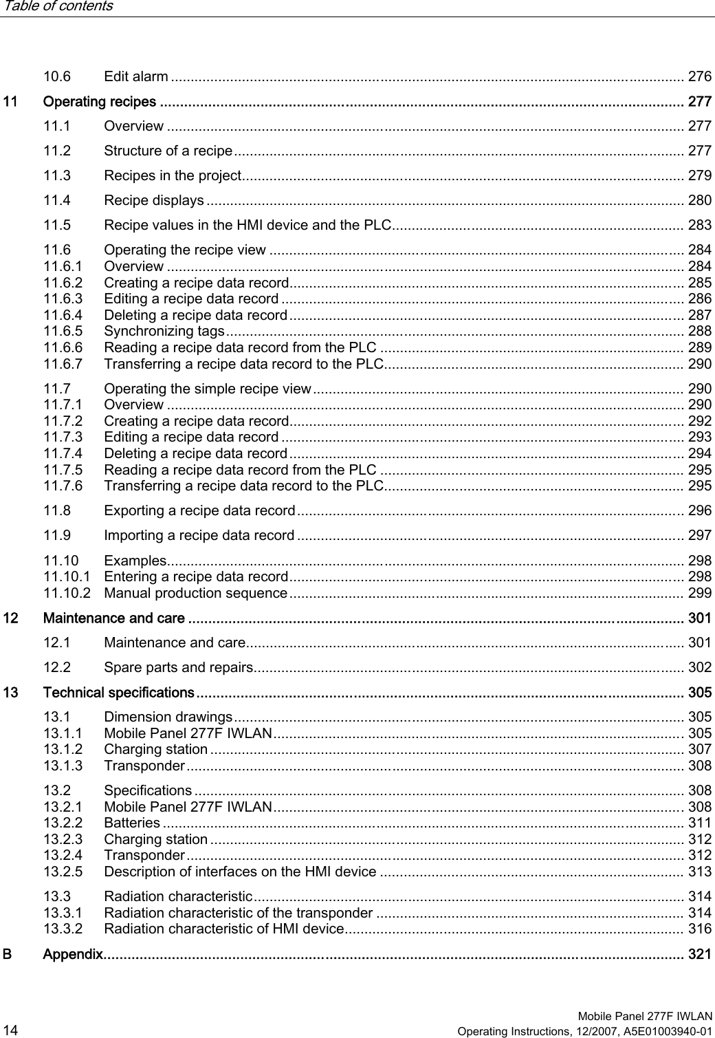 Table of contents      Mobile Panel 277F IWLAN 14 Operating Instructions, 12/2007, A5E01003940-01 10.6  Edit alarm .................................................................................................................................. 276 11  Operating recipes .................................................................................................................................. 277 11.1  Overview ................................................................................................................................... 277 11.2  Structure of a recipe.................................................................................................................. 277 11.3  Recipes in the project................................................................................................................ 279 11.4  Recipe displays ......................................................................................................................... 280 11.5  Recipe values in the HMI device and the PLC.......................................................................... 283 11.6  Operating the recipe view ......................................................................................................... 284 11.6.1  Overview ................................................................................................................................... 284 11.6.2  Creating a recipe data record.................................................................................................... 285 11.6.3  Editing a recipe data record ...................................................................................................... 286 11.6.4  Deleting a recipe data record.................................................................................................... 287 11.6.5  Synchronizing tags.................................................................................................................... 288 11.6.6  Reading a recipe data record from the PLC ............................................................................. 289 11.6.7  Transferring a recipe data record to the PLC............................................................................ 290 11.7  Operating the simple recipe view.............................................................................................. 290 11.7.1  Overview ................................................................................................................................... 290 11.7.2  Creating a recipe data record.................................................................................................... 292 11.7.3  Editing a recipe data record ...................................................................................................... 293 11.7.4  Deleting a recipe data record.................................................................................................... 294 11.7.5  Reading a recipe data record from the PLC ............................................................................. 295 11.7.6  Transferring a recipe data record to the PLC............................................................................ 295 11.8  Exporting a recipe data record.................................................................................................. 296 11.9  Importing a recipe data record .................................................................................................. 297 11.10  Examples................................................................................................................................... 298 11.10.1  Entering a recipe data record.................................................................................................... 298 11.10.2  Manual production sequence.................................................................................................... 299 12  Maintenance and care ........................................................................................................................... 301 12.1  Maintenance and care............................................................................................................... 301 12.2  Spare parts and repairs............................................................................................................. 302 13  Technical specifications......................................................................................................................... 305 13.1  Dimension drawings.................................................................................................................. 305 13.1.1  Mobile Panel 277F IWLAN........................................................................................................305 13.1.2  Charging station ........................................................................................................................ 307 13.1.3  Transponder.............................................................................................................................. 308 13.2  Specifications ............................................................................................................................ 308 13.2.1  Mobile Panel 277F IWLAN........................................................................................................308 13.2.2  Batteries .................................................................................................................................... 311 13.2.3  Charging station ........................................................................................................................ 312 13.2.4  Transponder.............................................................................................................................. 312 13.2.5  Description of interfaces on the HMI device ............................................................................. 313 13.3  Radiation characteristic............................................................................................................. 314 13.3.1  Radiation characteristic of the transponder .............................................................................. 314 13.3.2  Radiation characteristic of HMI device...................................................................................... 316 B  Appendix................................................................................................................................................ 321 