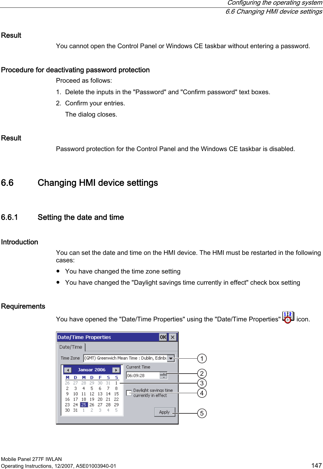  Configuring the operating system   6.6 Changing HMI device settings Mobile Panel 277F IWLAN Operating Instructions, 12/2007, A5E01003940-01  147 Result You cannot open the Control Panel or Windows CE taskbar without entering a password.  Procedure for deactivating password protection Proceed as follows:  1. Delete the inputs in the &quot;Password&quot; and &quot;Confirm password&quot; text boxes. 2. Confirm your entries. The dialog closes. Result Password protection for the Control Panel and the Windows CE taskbar is disabled.  6.6 Changing HMI device settings 6.6.1 Setting the date and time Introduction You can set the date and time on the HMI device. The HMI must be restarted in the following cases: ●  You have changed the time zone setting ●  You have changed the &quot;Daylight savings time currently in effect&quot; check box setting Requirements You have opened the &quot;Date/Time Properties&quot; using the &quot;Date/Time Properties&quot;   icon.    