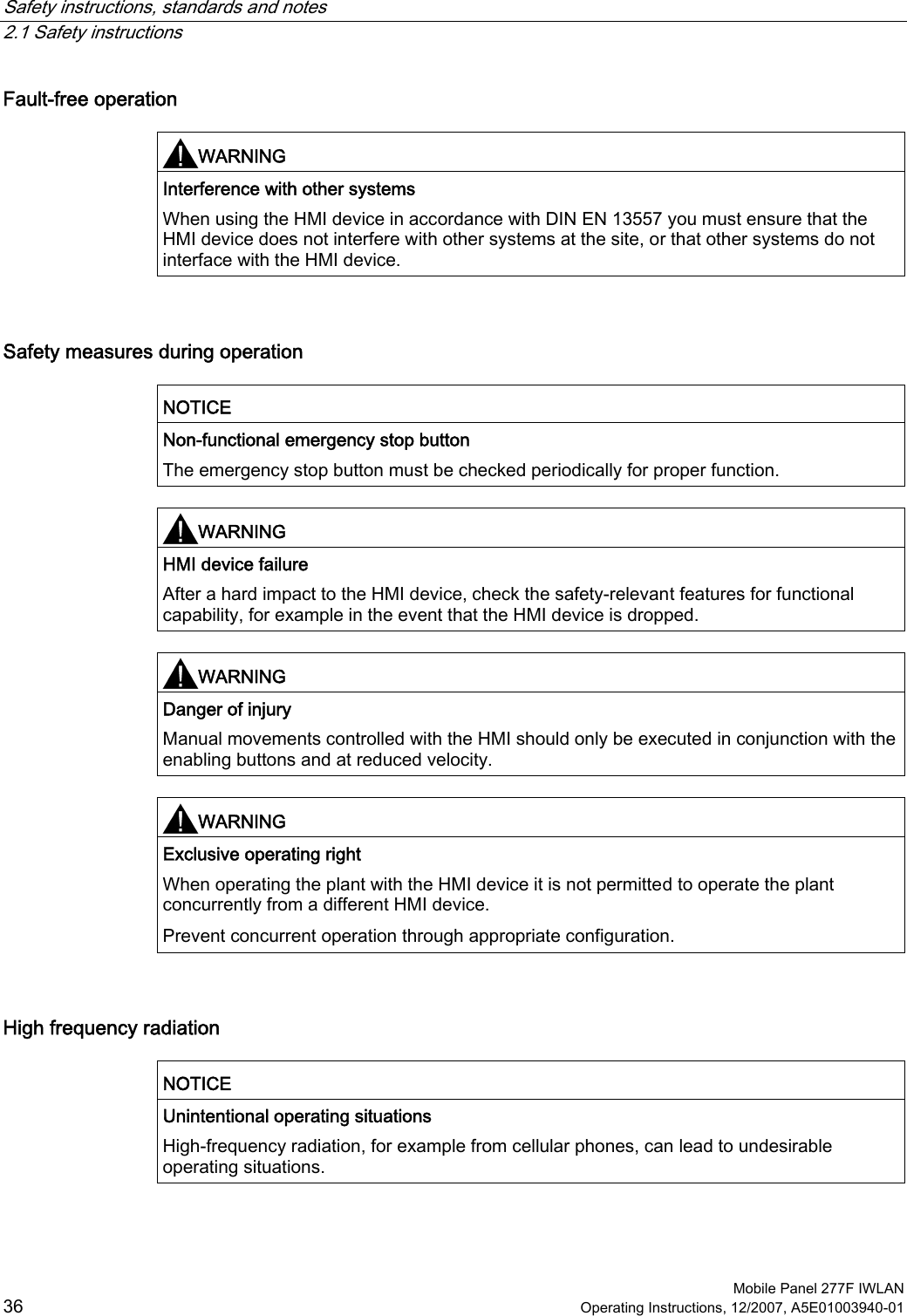 Safety instructions, standards and notes   2.1 Safety instructions  Mobile Panel 277F IWLAN 36 Operating Instructions, 12/2007, A5E01003940-01 Fault-free operation  WARNING  Interference with other systems When using the HMI device in accordance with DIN EN 13557 you must ensure that the HMI device does not interfere with other systems at the site, or that other systems do not interface with the HMI device.   Safety measures during operation  NOTICE  Non-functional emergency stop button The emergency stop button must be checked periodically for proper function.   WARNING  HMI device failure After a hard impact to the HMI device, check the safety-relevant features for functional capability, for example in the event that the HMI device is dropped.   WARNING  Danger of injury Manual movements controlled with the HMI should only be executed in conjunction with the enabling buttons and at reduced velocity.   WARNING  Exclusive operating right When operating the plant with the HMI device it is not permitted to operate the plant concurrently from a different HMI device. Prevent concurrent operation through appropriate configuration.  High frequency radiation  NOTICE  Unintentional operating situations High-frequency radiation, for example from cellular phones, can lead to undesirable operating situations.  