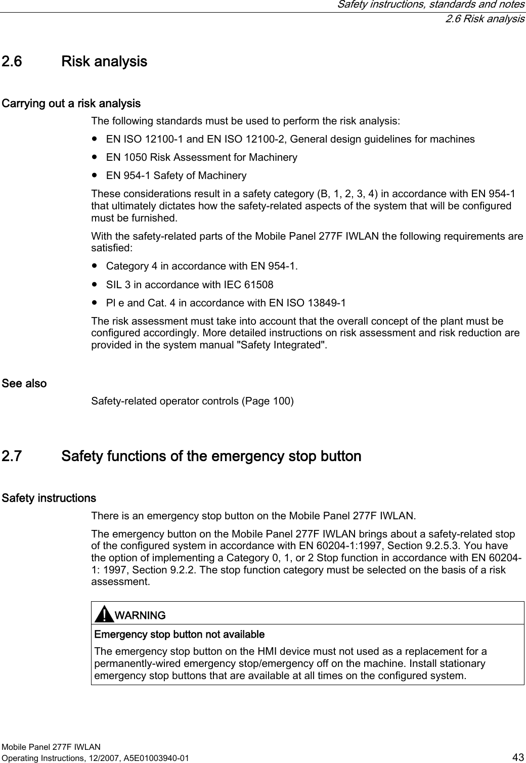   Safety instructions, standards and notes  2.6 Risk analysis Mobile Panel 277F IWLAN Operating Instructions, 12/2007, A5E01003940-01  43 2.6 Risk analysis Carrying out a risk analysis The following standards must be used to perform the risk analysis: ●  EN ISO 12100-1 and EN ISO 12100-2, General design guidelines for machines ●  EN 1050 Risk Assessment for Machinery ●  EN 954-1 Safety of Machinery These considerations result in a safety category (B, 1, 2, 3, 4) in accordance with EN 954-1 that ultimately dictates how the safety-related aspects of the system that will be configured must be furnished. With the safety-related parts of the Mobile Panel 277F IWLAN the following requirements are satisfied: ●  Category 4 in accordance with EN 954-1. ●  SIL 3 in accordance with IEC 61508 ●  Pl e and Cat. 4 in accordance with EN ISO 13849-1 The risk assessment must take into account that the overall concept of the plant must be configured accordingly. More detailed instructions on risk assessment and risk reduction are provided in the system manual &quot;Safety Integrated&quot;. See also Safety-related operator controls (Page 100) 2.7 Safety functions of the emergency stop button Safety instructions There is an emergency stop button on the Mobile Panel 277F IWLAN.  The emergency button on the Mobile Panel 277F IWLAN brings about a safety-related stop of the configured system in accordance with EN 60204-1:1997, Section 9.2.5.3. You have the option of implementing a Category 0, 1, or 2 Stop function in accordance with EN 60204-1: 1997, Section 9.2.2. The stop function category must be selected on the basis of a risk assessment.  WARNING  Emergency stop button not available The emergency stop button on the HMI device must not used as a replacement for a permanently-wired emergency stop/emergency off on the machine. Install stationary emergency stop buttons that are available at all times on the configured system.  