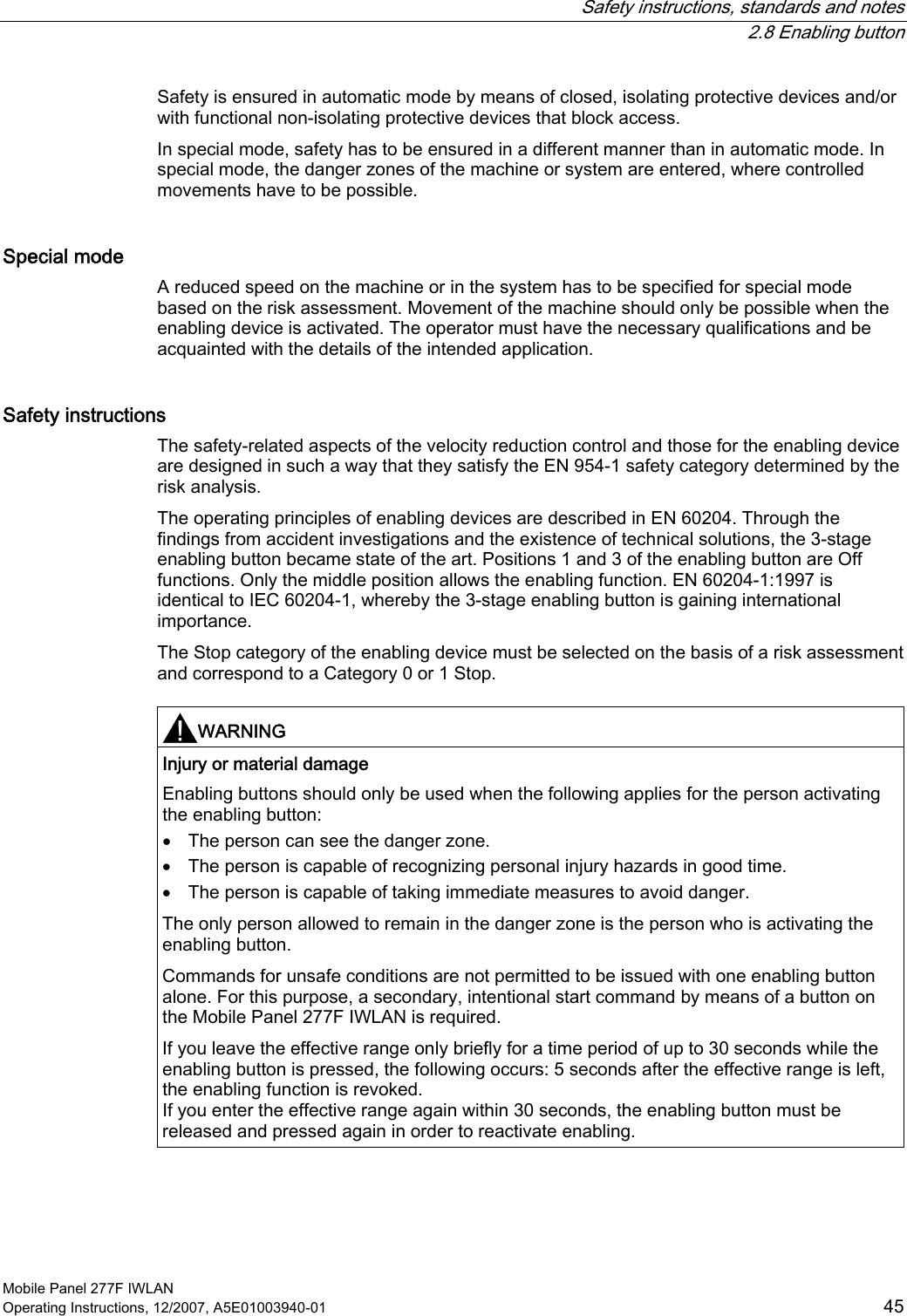   Safety instructions, standards and notes  2.8 Enabling button Mobile Panel 277F IWLAN Operating Instructions, 12/2007, A5E01003940-01  45 Safety is ensured in automatic mode by means of closed, isolating protective devices and/or with functional non-isolating protective devices that block access. In special mode, safety has to be ensured in a different manner than in automatic mode. In special mode, the danger zones of the machine or system are entered, where controlled movements have to be possible. Special mode A reduced speed on the machine or in the system has to be specified for special mode based on the risk assessment. Movement of the machine should only be possible when the enabling device is activated. The operator must have the necessary qualifications and be acquainted with the details of the intended application. Safety instructions The safety-related aspects of the velocity reduction control and those for the enabling device are designed in such a way that they satisfy the EN 954-1 safety category determined by the risk analysis. The operating principles of enabling devices are described in EN 60204. Through the findings from accident investigations and the existence of technical solutions, the 3-stage enabling button became state of the art. Positions 1 and 3 of the enabling button are Off functions. Only the middle position allows the enabling function. EN 60204-1:1997 is identical to IEC 60204-1, whereby the 3-stage enabling button is gaining international importance. The Stop category of the enabling device must be selected on the basis of a risk assessment and correspond to a Category 0 or 1 Stop.   WARNING  Injury or material damage Enabling buttons should only be used when the following applies for the person activating the enabling button: • The person can see the danger zone. • The person is capable of recognizing personal injury hazards in good time. • The person is capable of taking immediate measures to avoid danger. The only person allowed to remain in the danger zone is the person who is activating the enabling button. Commands for unsafe conditions are not permitted to be issued with one enabling button alone. For this purpose, a secondary, intentional start command by means of a button on the Mobile Panel 277F IWLAN is required.  If you leave the effective range only briefly for a time period of up to 30 seconds while the enabling button is pressed, the following occurs: 5 seconds after the effective range is left, the enabling function is revoked. If you enter the effective range again within 30 seconds, the enabling button must be released and pressed again in order to reactivate enabling.  