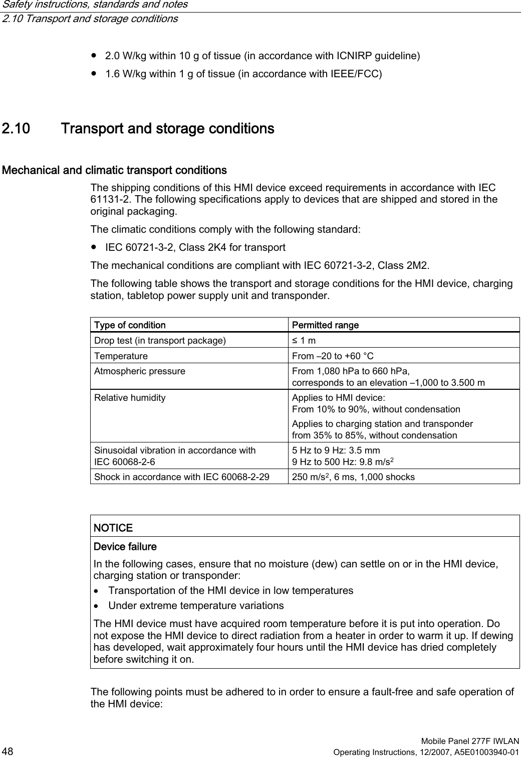 Safety instructions, standards and notes   2.10 Transport and storage conditions  Mobile Panel 277F IWLAN 48 Operating Instructions, 12/2007, A5E01003940-01 ●  2.0 W/kg within 10 g of tissue (in accordance with ICNIRP guideline) ●  1.6 W/kg within 1 g of tissue (in accordance with IEEE/FCC) 2.10 Transport and storage conditions Mechanical and climatic transport conditions The shipping conditions of this HMI device exceed requirements in accordance with IEC 61131-2. The following specifications apply to devices that are shipped and stored in the original packaging.  The climatic conditions comply with the following standard: ●  IEC 60721-3-2, Class 2K4 for transport The mechanical conditions are compliant with IEC 60721-3-2, Class 2M2. The following table shows the transport and storage conditions for the HMI device, charging station, tabletop power supply unit and transponder.   Type of condition  Permitted range Drop test (in transport package)  ≤ 1 m Temperature  From –20 to +60 °C Atmospheric pressure  From 1,080 hPa to 660 hPa, corresponds to an elevation –1,000 to 3.500 m Relative humidity  Applies to HMI device: From 10% to 90%, without condensation Applies to charging station and transponder from 35% to 85%, without condensation  Sinusoidal vibration in accordance with IEC 60068-2-6 5 Hz to 9 Hz: 3.5 mm 9 Hz to 500 Hz: 9.8 m/s2 Shock in accordance with IEC 60068-2-29  250 m/s2, 6 ms, 1,000 shocks   NOTICE  Device failure In the following cases, ensure that no moisture (dew) can settle on or in the HMI device, charging station or transponder:  • Transportation of the HMI device in low temperatures • Under extreme temperature variations The HMI device must have acquired room temperature before it is put into operation. Do not expose the HMI device to direct radiation from a heater in order to warm it up. If dewing has developed, wait approximately four hours until the HMI device has dried completely before switching it on.   The following points must be adhered to in order to ensure a fault-free and safe operation of the HMI device: 