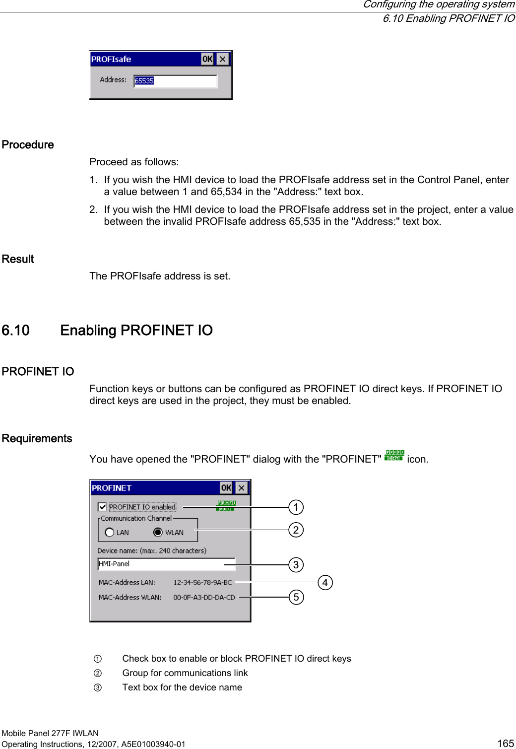  Configuring the operating system  6.10 Enabling PROFINET IO Mobile Panel 277F IWLAN Operating Instructions, 12/2007, A5E01003940-01  165   Procedure Proceed as follows: 1. If you wish the HMI device to load the PROFIsafe address set in the Control Panel, enter a value between 1 and 65,534 in the &quot;Address:&quot; text box. 2. If you wish the HMI device to load the PROFIsafe address set in the project, enter a value between the invalid PROFIsafe address 65,535 in the &quot;Address:&quot; text box. Result The PROFIsafe address is set.  6.10 Enabling PROFINET IO PROFINET IO Function keys or buttons can be configured as PROFINET IO direct keys. If PROFINET IO direct keys are used in the project, they must be enabled. Requirements You have opened the &quot;PROFINET&quot; dialog with the &quot;PROFINET&quot;   icon.    ①  Check box to enable or block PROFINET IO direct keys ②  Group for communications link ③  Text box for the device name 