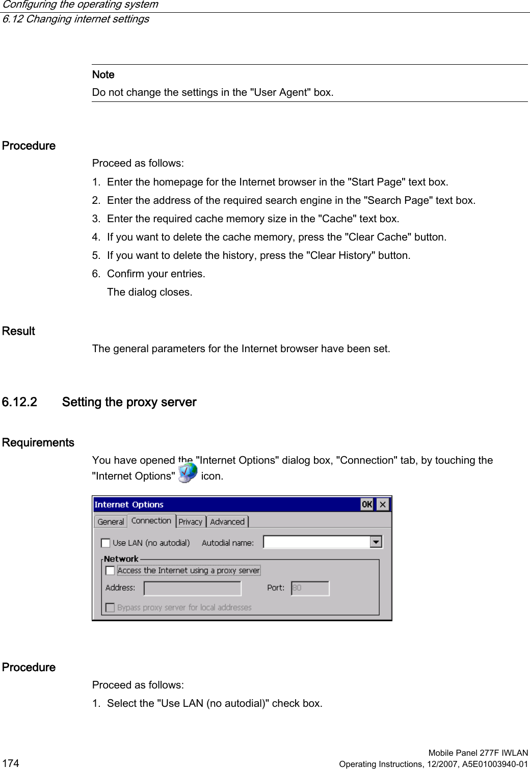 Configuring the operating system   6.12 Changing internet settings  Mobile Panel 277F IWLAN 174 Operating Instructions, 12/2007, A5E01003940-01   Note Do not change the settings in the &quot;User Agent&quot; box.  Procedure Proceed as follows: 1. Enter the homepage for the Internet browser in the &quot;Start Page&quot; text box. 2. Enter the address of the required search engine in the &quot;Search Page&quot; text box. 3. Enter the required cache memory size in the &quot;Cache&quot; text box. 4. If you want to delete the cache memory, press the &quot;Clear Cache&quot; button. 5. If you want to delete the history, press the &quot;Clear History&quot; button. 6. Confirm your entries. The dialog closes. Result The general parameters for the Internet browser have been set. 6.12.2 Setting the proxy server Requirements You have opened the &quot;Internet Options&quot; dialog box, &quot;Connection&quot; tab, by touching the &quot;Internet Options&quot;   icon.    Procedure Proceed as follows: 1. Select the &quot;Use LAN (no autodial)&quot; check box. 