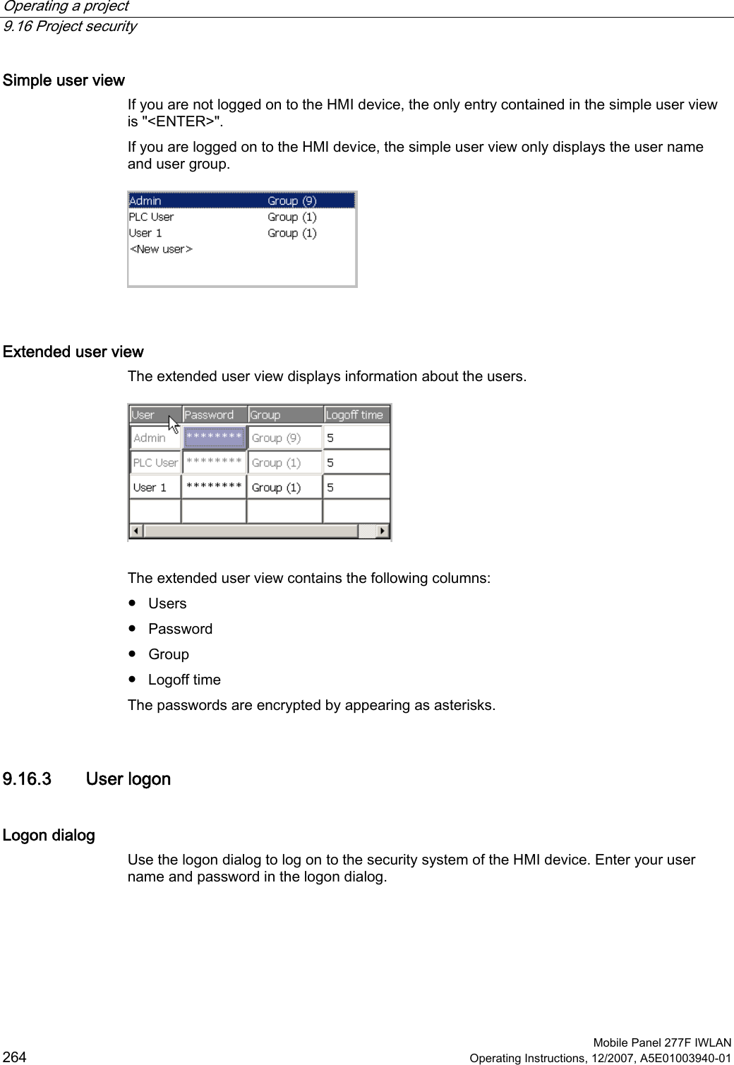 Operating a project   9.16 Project security  Mobile Panel 277F IWLAN 264 Operating Instructions, 12/2007, A5E01003940-01 Simple user view If you are not logged on to the HMI device, the only entry contained in the simple user view is &quot;&lt;ENTER&gt;&quot;. If you are logged on to the HMI device, the simple user view only displays the user name and user group.   Extended user view The extended user view displays information about the users.    The extended user view contains the following columns: ●  Users ●  Password ●  Group ●  Logoff time The passwords are encrypted by appearing as asterisks.  9.16.3 User logon Logon dialog Use the logon dialog to log on to the security system of the HMI device. Enter your user name and password in the logon dialog.  