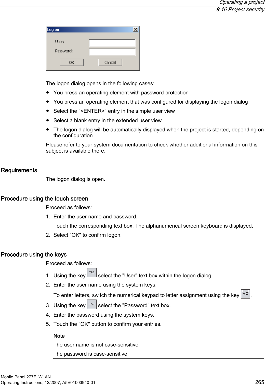  Operating a project  9.16 Project security Mobile Panel 277F IWLAN Operating Instructions, 12/2007, A5E01003940-01  265   The logon dialog opens in the following cases:  ●  You press an operating element with password protection ●  You press an operating element that was configured for displaying the logon dialog ●  Select the &quot;&lt;ENTER&gt;&quot; entry in the simple user view ●  Select a blank entry in the extended user view ●  The logon dialog will be automatically displayed when the project is started, depending on the configuration Please refer to your system documentation to check whether additional information on this subject is available there.  Requirements The logon dialog is open. Procedure using the touch screen Proceed as follows: 1. Enter the user name and password. Touch the corresponding text box. The alphanumerical screen keyboard is displayed.  2. Select &quot;OK&quot; to confirm logon. Procedure using the keys Proceed as follows: 1. Using the key  TAB  select the &quot;User&quot; text box within the logon dialog. 2. Enter the user name using the system keys. To enter letters, switch the numerical keypad to letter assignment using the key  A-Z .  3. Using the key  TAB  select the &quot;Password&quot; text box. 4. Enter the password using the system keys. 5. Touch the &quot;OK&quot; button to confirm your entries.    Note The user name is not case-sensitive.  The password is case-sensitive.  