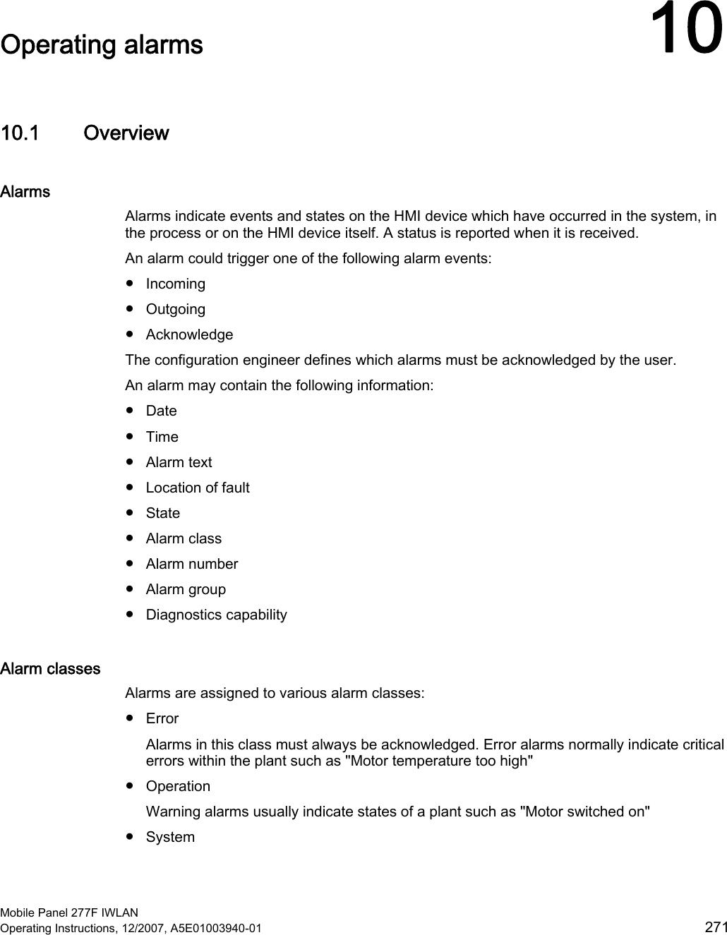  Mobile Panel 277F IWLAN Operating Instructions, 12/2007, A5E01003940-01  271 Operating alarms  1010.1 Overview Alarms Alarms indicate events and states on the HMI device which have occurred in the system, in the process or on the HMI device itself. A status is reported when it is received.  An alarm could trigger one of the following alarm events:  ●  Incoming ●  Outgoing ●  Acknowledge The configuration engineer defines which alarms must be acknowledged by the user.  An alarm may contain the following information:  ●  Date ●  Time ●  Alarm text ●  Location of fault ●  State ●  Alarm class ●  Alarm number ●  Alarm group ●  Diagnostics capability Alarm classes Alarms are assigned to various alarm classes:  ●  Error Alarms in this class must always be acknowledged. Error alarms normally indicate critical errors within the plant such as &quot;Motor temperature too high&quot; ●  Operation Warning alarms usually indicate states of a plant such as &quot;Motor switched on&quot; ●  System 