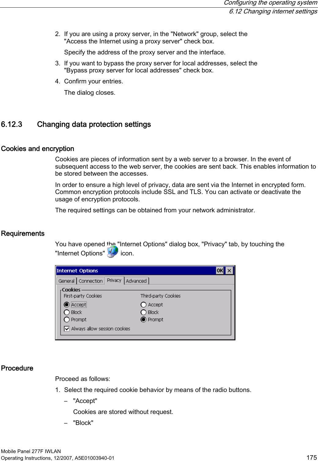  Configuring the operating system  6.12 Changing internet settings Mobile Panel 277F IWLAN Operating Instructions, 12/2007, A5E01003940-01  175 2. If you are using a proxy server, in the &quot;Network&quot; group, select the &quot;Access the Internet using a proxy server&quot; check box. Specify the address of the proxy server and the interface. 3. If you want to bypass the proxy server for local addresses, select the &quot;Bypass proxy server for local addresses&quot; check box. 4. Confirm your entries. The dialog closes. 6.12.3 Changing data protection settings Cookies and encryption  Cookies are pieces of information sent by a web server to a browser. In the event of subsequent access to the web server, the cookies are sent back. This enables information to be stored between the accesses. In order to ensure a high level of privacy, data are sent via the Internet in encrypted form. Common encryption protocols include SSL and TLS. You can activate or deactivate the usage of encryption protocols.  The required settings can be obtained from your network administrator. Requirements  You have opened the &quot;Internet Options&quot; dialog box, &quot;Privacy&quot; tab, by touching the &quot;Internet Options&quot;   icon.   Procedure Proceed as follows: 1. Select the required cookie behavior by means of the radio buttons. –  &quot;Accept&quot; Cookies are stored without request. –  &quot;Block&quot; 