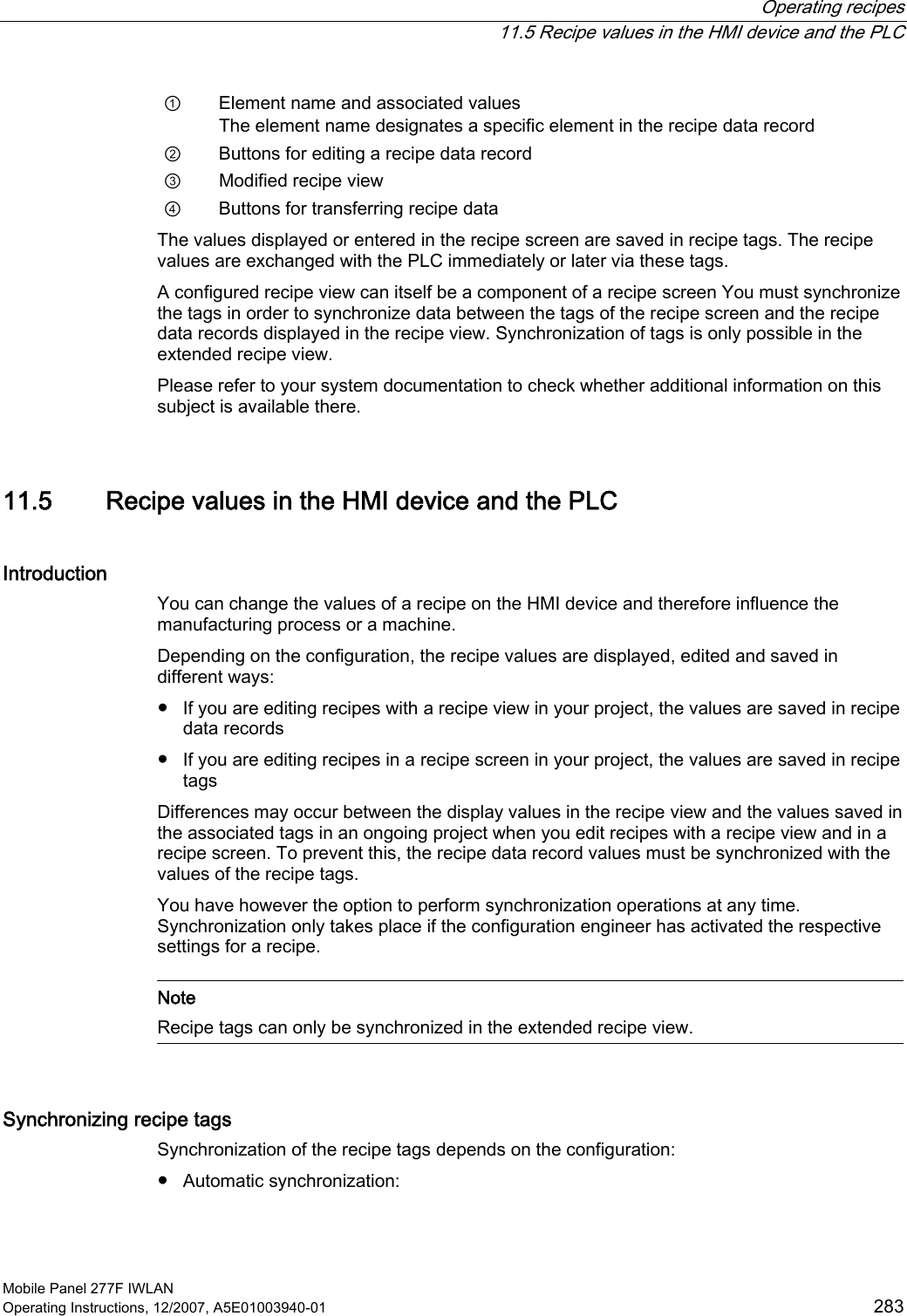  Operating recipes   11.5 Recipe values in the HMI device and the PLC Mobile Panel 277F IWLAN Operating Instructions, 12/2007, A5E01003940-01  283 ①  Element name and associated values The element name designates a specific element in the recipe data record ②  Buttons for editing a recipe data record ③  Modified recipe view ④  Buttons for transferring recipe data The values displayed or entered in the recipe screen are saved in recipe tags. The recipe values are exchanged with the PLC immediately or later via these tags.  A configured recipe view can itself be a component of a recipe screen You must synchronize the tags in order to synchronize data between the tags of the recipe screen and the recipe data records displayed in the recipe view. Synchronization of tags is only possible in the extended recipe view. Please refer to your system documentation to check whether additional information on this subject is available there.  11.5 Recipe values in the HMI device and the PLC Introduction You can change the values of a recipe on the HMI device and therefore influence the manufacturing process or a machine. Depending on the configuration, the recipe values are displayed, edited and saved in different ways:  ●  If you are editing recipes with a recipe view in your project, the values are saved in recipe data records ●  If you are editing recipes in a recipe screen in your project, the values are saved in recipe tags Differences may occur between the display values in the recipe view and the values saved in the associated tags in an ongoing project when you edit recipes with a recipe view and in a recipe screen. To prevent this, the recipe data record values must be synchronized with the values of the recipe tags.  You have however the option to perform synchronization operations at any time. Synchronization only takes place if the configuration engineer has activated the respective settings for a recipe.    Note Recipe tags can only be synchronized in the extended recipe view.  Synchronizing recipe tags Synchronization of the recipe tags depends on the configuration: ●  Automatic synchronization: 