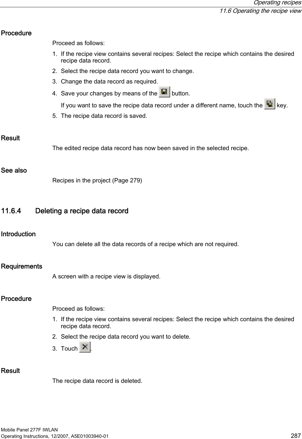  Operating recipes  11.6 Operating the recipe view Mobile Panel 277F IWLAN Operating Instructions, 12/2007, A5E01003940-01  287 Procedure Proceed as follows: 1. If the recipe view contains several recipes: Select the recipe which contains the desired recipe data record. 2. Select the recipe data record you want to change. 3. Change the data record as required. 4. Save your changes by means of the   button. If you want to save the recipe data record under a different name, touch the   key. 5. The recipe data record is saved. Result The edited recipe data record has now been saved in the selected recipe.  See also Recipes in the project (Page 279) 11.6.4 Deleting a recipe data record Introduction You can delete all the data records of a recipe which are not required.  Requirements A screen with a recipe view is displayed. Procedure Proceed as follows: 1. If the recipe view contains several recipes: Select the recipe which contains the desired recipe data record. 2. Select the recipe data record you want to delete. 3. Touch  . Result The recipe data record is deleted.  