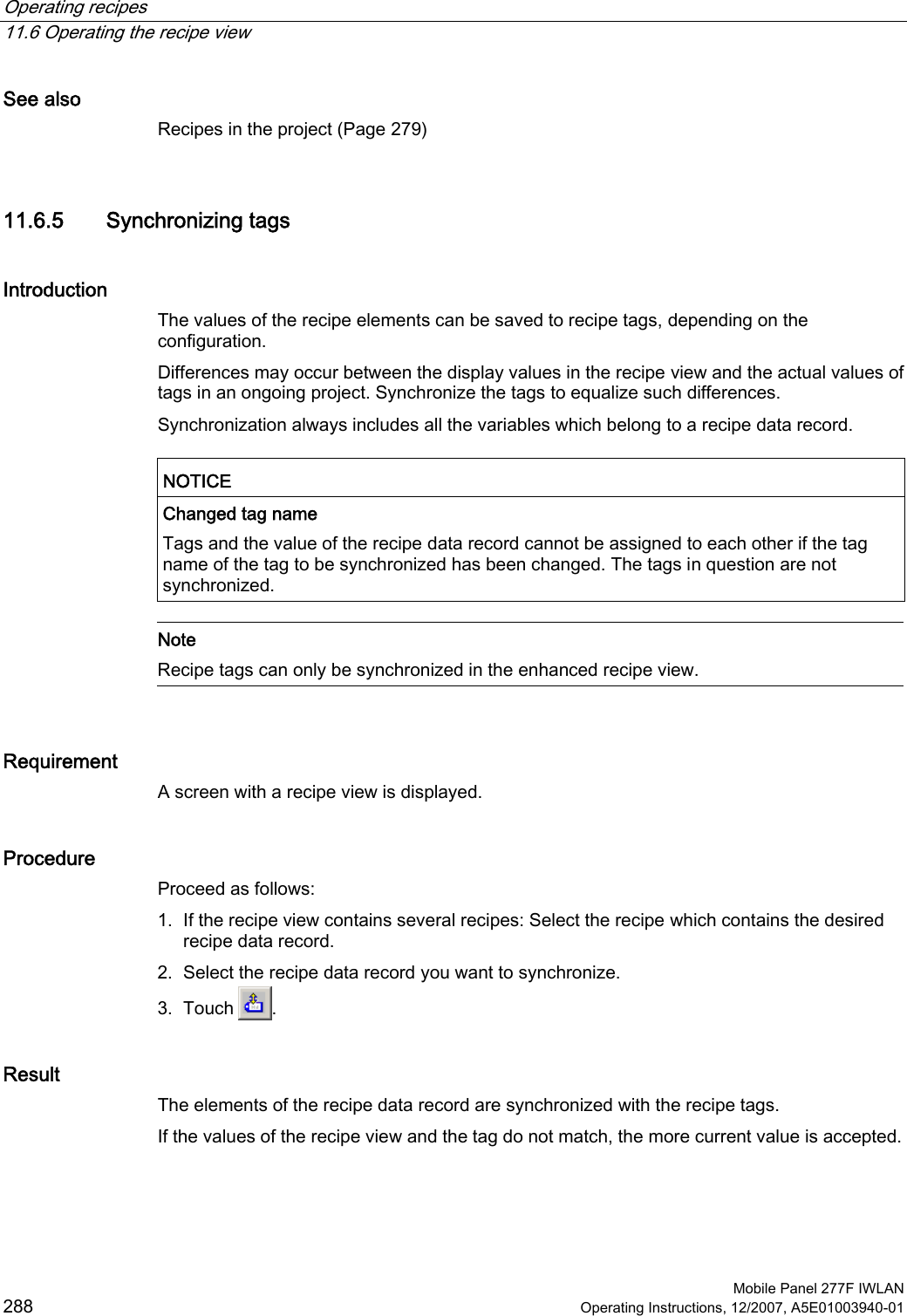 Operating recipes   11.6 Operating the recipe view  Mobile Panel 277F IWLAN 288 Operating Instructions, 12/2007, A5E01003940-01 See also Recipes in the project (Page 279) 11.6.5 Synchronizing tags Introduction The values of the recipe elements can be saved to recipe tags, depending on the configuration.  Differences may occur between the display values in the recipe view and the actual values of tags in an ongoing project. Synchronize the tags to equalize such differences. Synchronization always includes all the variables which belong to a recipe data record.  NOTICE  Changed tag name Tags and the value of the recipe data record cannot be assigned to each other if the tag name of the tag to be synchronized has been changed. The tags in question are not synchronized.   Note Recipe tags can only be synchronized in the enhanced recipe view.  Requirement A screen with a recipe view is displayed. Procedure Proceed as follows: 1. If the recipe view contains several recipes: Select the recipe which contains the desired recipe data record. 2. Select the recipe data record you want to synchronize. 3. Touch  . Result The elements of the recipe data record are synchronized with the recipe tags.  If the values of the recipe view and the tag do not match, the more current value is accepted.  