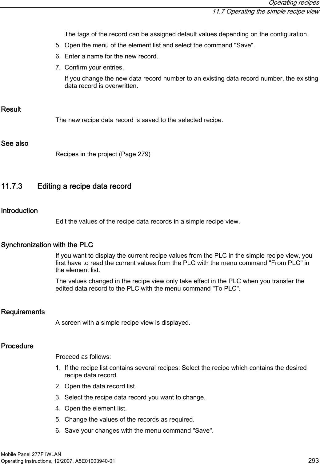  Operating recipes  11.7 Operating the simple recipe view Mobile Panel 277F IWLAN Operating Instructions, 12/2007, A5E01003940-01  293 The tags of the record can be assigned default values depending on the configuration. 5. Open the menu of the element list and select the command &quot;Save&quot;. 6. Enter a name for the new record. 7. Confirm your entries. If you change the new data record number to an existing data record number, the existing data record is overwritten. Result The new recipe data record is saved to the selected recipe.  See also Recipes in the project (Page 279) 11.7.3 Editing a recipe data record Introduction Edit the values of the recipe data records in a simple recipe view.  Synchronization with the PLC If you want to display the current recipe values from the PLC in the simple recipe view, you first have to read the current values from the PLC with the menu command &quot;From PLC&quot; in the element list.  The values changed in the recipe view only take effect in the PLC when you transfer the edited data record to the PLC with the menu command &quot;To PLC&quot;. Requirements A screen with a simple recipe view is displayed. Procedure Proceed as follows: 1. If the recipe list contains several recipes: Select the recipe which contains the desired recipe data record. 2. Open the data record list. 3. Select the recipe data record you want to change. 4. Open the element list. 5. Change the values of the records as required. 6. Save your changes with the menu command &quot;Save&quot;. 