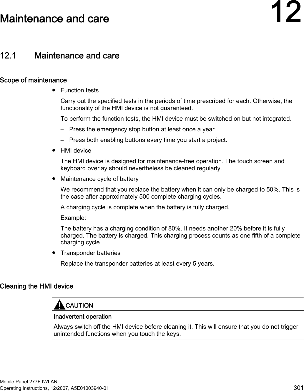  Mobile Panel 277F IWLAN Operating Instructions, 12/2007, A5E01003940-01  301 Maintenance and care  1212.1 Maintenance and care Scope of maintenance ●  Function tests Carry out the specified tests in the periods of time prescribed for each. Otherwise, the functionality of the HMI device is not guaranteed.  To perform the function tests, the HMI device must be switched on but not integrated. –  Press the emergency stop button at least once a year. –  Press both enabling buttons every time you start a project. ●  HMI device The HMI device is designed for maintenance-free operation. The touch screen and keyboard overlay should nevertheless be cleaned regularly.  ●  Maintenance cycle of battery We recommend that you replace the battery when it can only be charged to 50%. This is the case after approximately 500 complete charging cycles. A charging cycle is complete when the battery is fully charged. Example: The battery has a charging condition of 80%. It needs another 20% before it is fully charged. The battery is charged. This charging process counts as one fifth of a complete charging cycle.  ●  Transponder batteries Replace the transponder batteries at least every 5 years.  Cleaning the HMI device  CAUTION  Inadvertent operation Always switch off the HMI device before cleaning it. This will ensure that you do not trigger unintended functions when you touch the keys.  