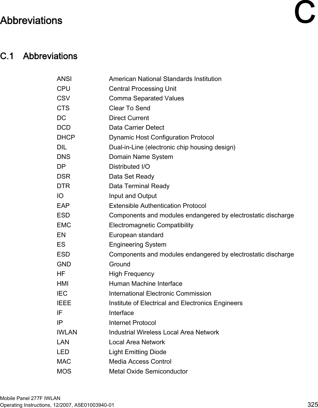  Mobile Panel 277F IWLAN Operating Instructions, 12/2007, A5E01003940-01  325 Abbreviations  CC.1 Abbreviations  ANSI  American National Standards Institution CPU  Central Processing Unit CSV  Comma Separated Values CTS  Clear To Send DC  Direct Current DCD  Data Carrier Detect DHCP  Dynamic Host Configuration Protocol DIL  Dual-in-Line (electronic chip housing design) DNS   Domain Name System DP  Distributed I/O DSR  Data Set Ready DTR  Data Terminal Ready IO  Input and Output EAP  Extensible Authentication Protocol ESD  Components and modules endangered by electrostatic discharge EMC  Electromagnetic Compatibility EN  European standard ES  Engineering System ESD  Components and modules endangered by electrostatic discharge GND  Ground HF  High Frequency HMI  Human Machine Interface IEC  International Electronic Commission IEEE  Institute of Electrical and Electronics Engineers IF  Interface IP  Internet Protocol IWLAN  Industrial Wireless Local Area Network LAN  Local Area Network LED  Light Emitting Diode MAC  Media Access Control MOS  Metal Oxide Semiconductor 