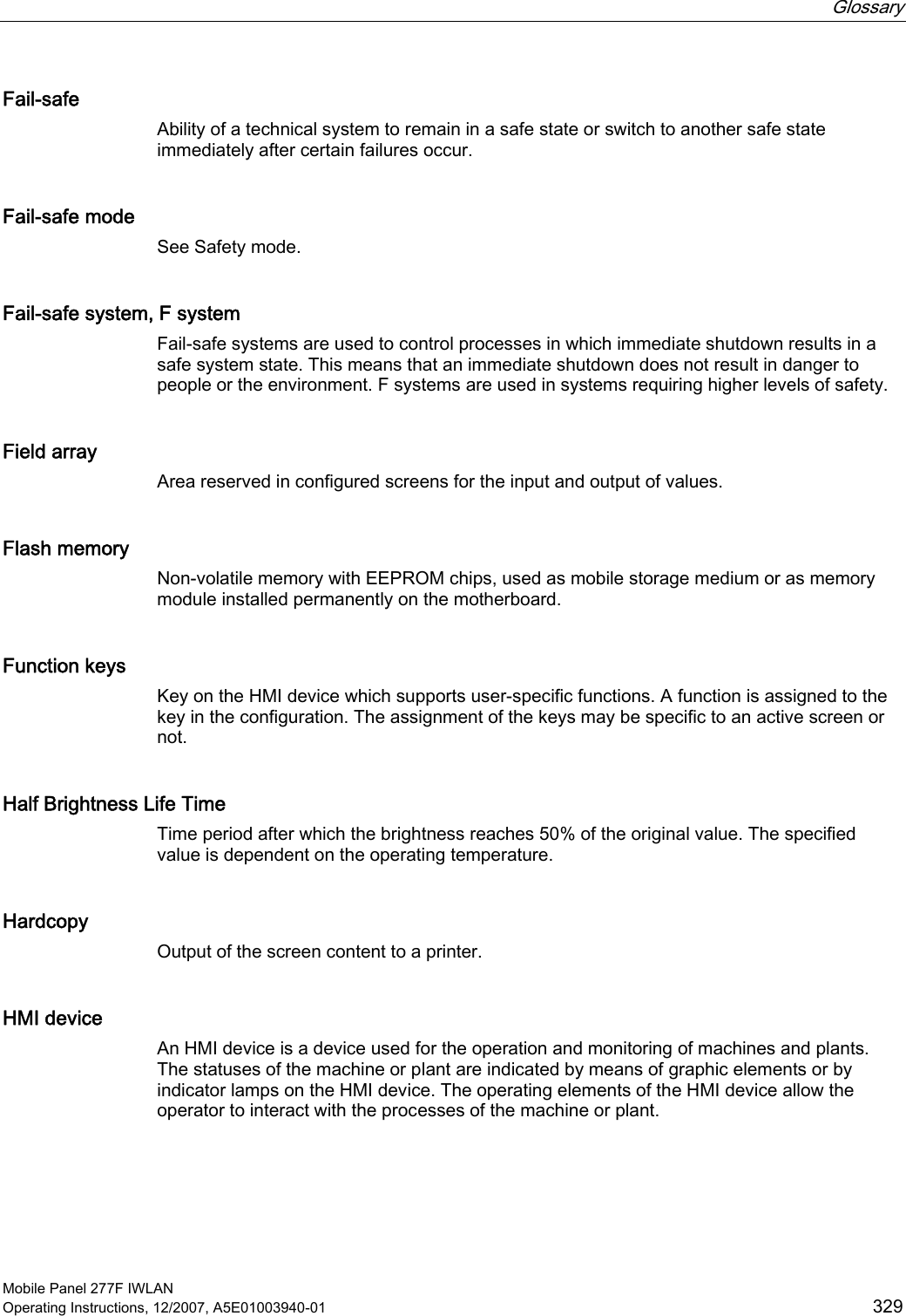  Glossary   Mobile Panel 277F IWLAN Operating Instructions, 12/2007, A5E01003940-01  329 Fail-safe Ability of a technical system to remain in a safe state or switch to another safe state immediately after certain failures occur. Fail-safe mode See Safety mode. Fail-safe system, F system Fail-safe systems are used to control processes in which immediate shutdown results in a safe system state. This means that an immediate shutdown does not result in danger to people or the environment. F systems are used in systems requiring higher levels of safety. Field array Area reserved in configured screens for the input and output of values. Flash memory Non-volatile memory with EEPROM chips, used as mobile storage medium or as memory module installed permanently on the motherboard. Function keys Key on the HMI device which supports user-specific functions. A function is assigned to the key in the configuration. The assignment of the keys may be specific to an active screen or not. Half Brightness Life Time Time period after which the brightness reaches 50% of the original value. The specified value is dependent on the operating temperature. Hardcopy Output of the screen content to a printer. HMI device An HMI device is a device used for the operation and monitoring of machines and plants. The statuses of the machine or plant are indicated by means of graphic elements or by indicator lamps on the HMI device. The operating elements of the HMI device allow the operator to interact with the processes of the machine or plant. 