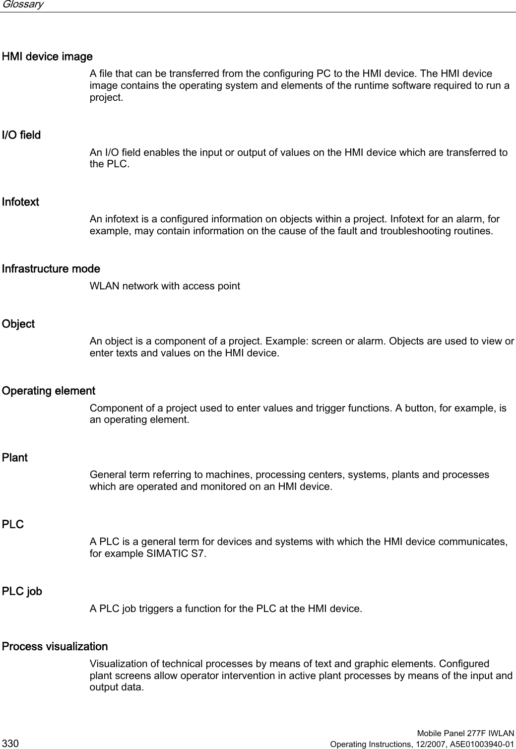 Glossary      Mobile Panel 277F IWLAN 330 Operating Instructions, 12/2007, A5E01003940-01 HMI device image A file that can be transferred from the configuring PC to the HMI device. The HMI device image contains the operating system and elements of the runtime software required to run a project.  I/O field An I/O field enables the input or output of values on the HMI device which are transferred to the PLC. Infotext An infotext is a configured information on objects within a project. Infotext for an alarm, for example, may contain information on the cause of the fault and troubleshooting routines. Infrastructure mode WLAN network with access point Object An object is a component of a project. Example: screen or alarm. Objects are used to view or enter texts and values on the HMI device.  Operating element Component of a project used to enter values and trigger functions. A button, for example, is an operating element.  Plant General term referring to machines, processing centers, systems, plants and processes which are operated and monitored on an HMI device. PLC A PLC is a general term for devices and systems with which the HMI device communicates, for example SIMATIC S7. PLC job A PLC job triggers a function for the PLC at the HMI device. Process visualization Visualization of technical processes by means of text and graphic elements. Configured plant screens allow operator intervention in active plant processes by means of the input and output data. 