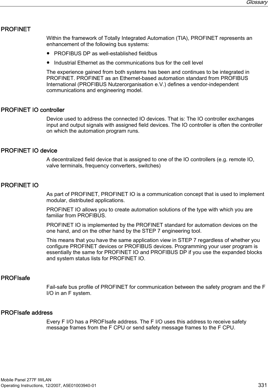  Glossary   Mobile Panel 277F IWLAN Operating Instructions, 12/2007, A5E01003940-01  331 PROFINET Within the framework of Totally Integrated Automation (TIA), PROFINET represents an enhancement of the following bus systems:  ●  PROFIBUS DP as well-established fieldbus ●  Industrial Ethernet as the communications bus for the cell level The experience gained from both systems has been and continues to be integrated in PROFINET. PROFINET as an Ethernet-based automation standard from PROFIBUS International (PROFIBUS Nutzerorganisation e.V.) defines a vendor-independent communications and engineering model. PROFINET IO controller Device used to address the connected IO devices. That is: The IO controller exchanges input and output signals with assigned field devices. The IO controller is often the controller on which the automation program runs. PROFINET IO device A decentralized field device that is assigned to one of the IO controllers (e.g. remote IO, valve terminals, frequency converters, switches)  PROFINET IO As part of PROFINET, PROFINET IO is a communication concept that is used to implement modular, distributed applications.  PROFINET IO allows you to create automation solutions of the type with which you are familiar from PROFIBUS.  PROFINET IO is implemented by the PROFINET standard for automation devices on the one hand, and on the other hand by the STEP 7 engineering tool.  This means that you have the same application view in STEP 7 regardless of whether you configure PROFINET devices or PROFIBUS devices. Programming your user program is essentially the same for PROFINET IO and PROFIBUS DP if you use the expanded blocks and system status lists for PROFINET IO. PROFIsafe Fail-safe bus profile of PROFINET for communication between the safety program and the F I/O in an F system. PROFIsafe address Every F I/O has a PROFIsafe address. The F I/O uses this address to receive safety message frames from the F CPU or send safety message frames to the F CPU. 