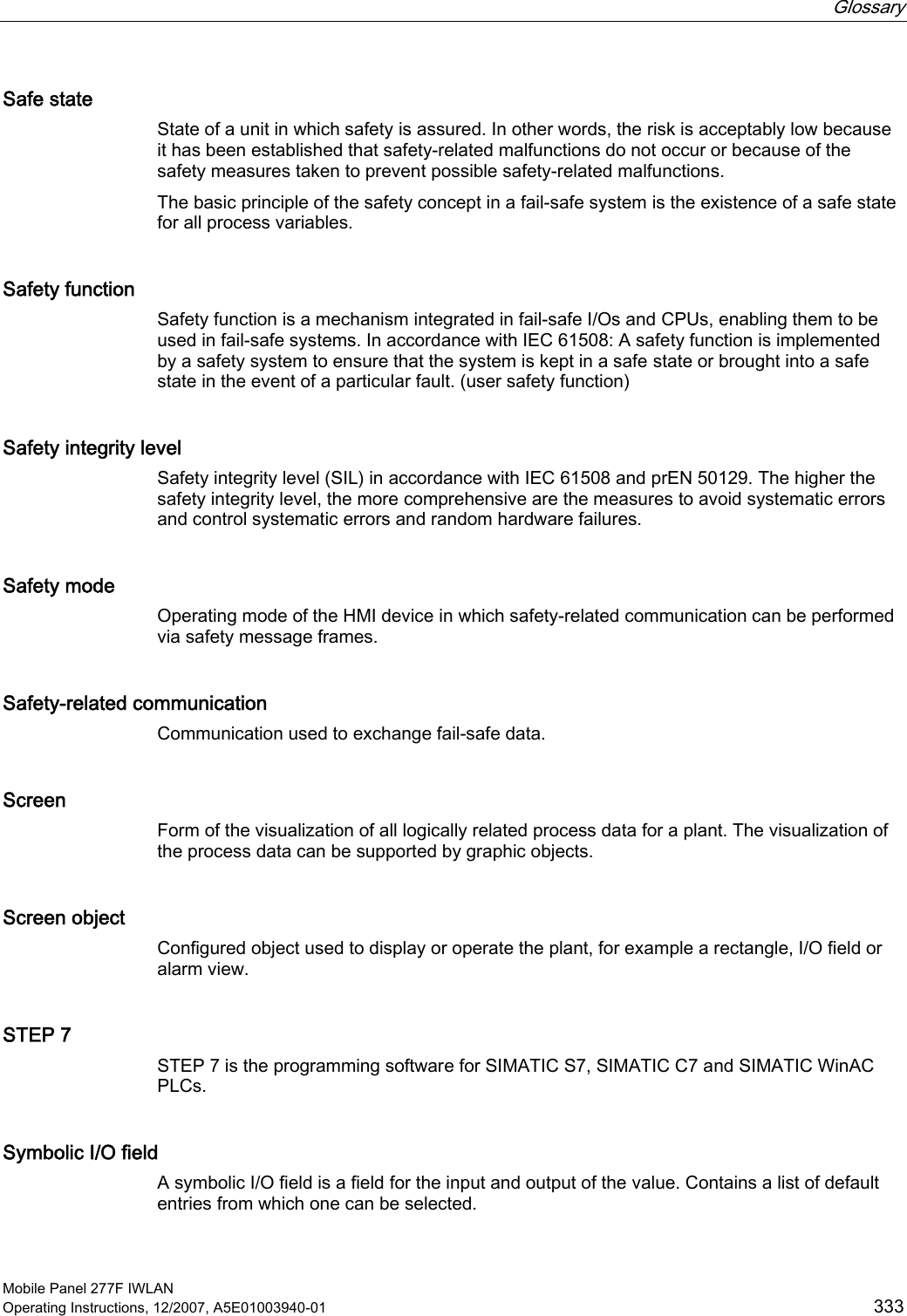  Glossary   Mobile Panel 277F IWLAN Operating Instructions, 12/2007, A5E01003940-01  333 Safe state State of a unit in which safety is assured. In other words, the risk is acceptably low because it has been established that safety-related malfunctions do not occur or because of the safety measures taken to prevent possible safety-related malfunctions. The basic principle of the safety concept in a fail-safe system is the existence of a safe state for all process variables. Safety function Safety function is a mechanism integrated in fail-safe I/Os and CPUs, enabling them to be used in fail-safe systems. In accordance with IEC 61508: A safety function is implemented by a safety system to ensure that the system is kept in a safe state or brought into a safe state in the event of a particular fault. (user safety function) Safety integrity level Safety integrity level (SIL) in accordance with IEC 61508 and prEN 50129. The higher the safety integrity level, the more comprehensive are the measures to avoid systematic errors and control systematic errors and random hardware failures. Safety mode Operating mode of the HMI device in which safety-related communication can be performed via safety message frames. Safety-related communication Communication used to exchange fail-safe data. Screen Form of the visualization of all logically related process data for a plant. The visualization of the process data can be supported by graphic objects.  Screen object Configured object used to display or operate the plant, for example a rectangle, I/O field or alarm view. STEP 7 STEP 7 is the programming software for SIMATIC S7, SIMATIC C7 and SIMATIC WinAC PLCs. Symbolic I/O field A symbolic I/O field is a field for the input and output of the value. Contains a list of default entries from which one can be selected. 