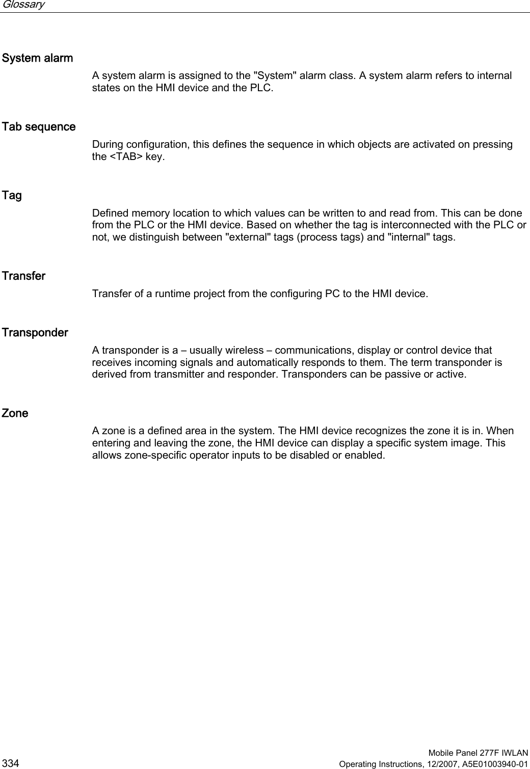 Glossary      Mobile Panel 277F IWLAN 334 Operating Instructions, 12/2007, A5E01003940-01 System alarm A system alarm is assigned to the &quot;System&quot; alarm class. A system alarm refers to internal states on the HMI device and the PLC.  Tab sequence During configuration, this defines the sequence in which objects are activated on pressing the &lt;TAB&gt; key. Tag Defined memory location to which values can be written to and read from. This can be done from the PLC or the HMI device. Based on whether the tag is interconnected with the PLC or not, we distinguish between &quot;external&quot; tags (process tags) and &quot;internal&quot; tags. Transfer Transfer of a runtime project from the configuring PC to the HMI device. Transponder A transponder is a – usually wireless – communications, display or control device that receives incoming signals and automatically responds to them. The term transponder is derived from transmitter and responder. Transponders can be passive or active. Zone A zone is a defined area in the system. The HMI device recognizes the zone it is in. When entering and leaving the zone, the HMI device can display a specific system image. This allows zone-specific operator inputs to be disabled or enabled.  