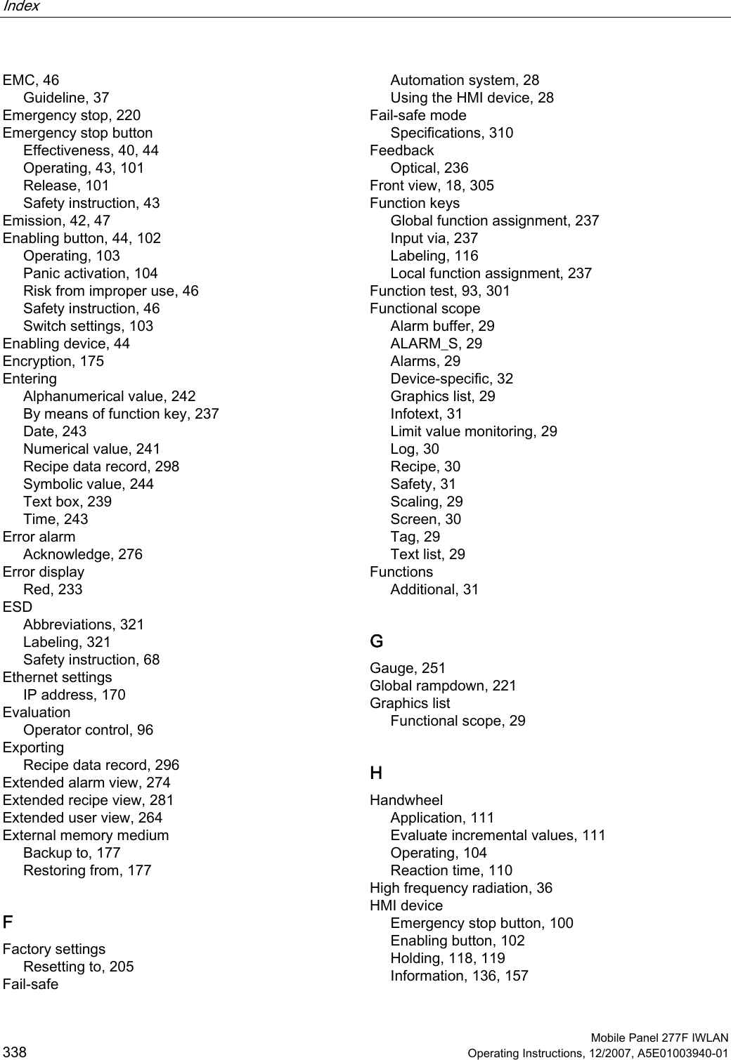 Index    Mobile Panel 277F IWLAN 338 Operating Instructions, 12/2007, A5E01003940-01 EMC, 46 Guideline, 37 Emergency stop, 220 Emergency stop button Effectiveness, 40, 44 Operating, 43, 101 Release, 101 Safety instruction, 43 Emission, 42, 47 Enabling button, 44, 102 Operating, 103 Panic activation, 104 Risk from improper use, 46 Safety instruction, 46 Switch settings, 103 Enabling device, 44 Encryption, 175 Entering Alphanumerical value, 242 By means of function key, 237 Date, 243 Numerical value, 241 Recipe data record, 298 Symbolic value, 244 Text box, 239 Time, 243 Error alarm Acknowledge, 276 Error display Red, 233 ESD Abbreviations, 321 Labeling, 321 Safety instruction, 68 Ethernet settings IP address, 170 Evaluation Operator control, 96 Exporting Recipe data record, 296 Extended alarm view, 274 Extended recipe view, 281 Extended user view, 264 External memory medium Backup to, 177 Restoring from, 177 F Factory settings Resetting to, 205 Fail-safe Automation system, 28 Using the HMI device, 28 Fail-safe mode Specifications, 310 Feedback Optical, 236 Front view, 18, 305 Function keys Global function assignment, 237 Input via, 237 Labeling, 116 Local function assignment, 237 Function test, 93, 301 Functional scope Alarm buffer, 29 ALARM_S, 29 Alarms, 29 Device-specific, 32 Graphics list, 29 Infotext, 31 Limit value monitoring, 29 Log, 30 Recipe, 30 Safety, 31 Scaling, 29 Screen, 30 Tag, 29 Text list, 29 Functions Additional, 31 G Gauge, 251 Global rampdown, 221 Graphics list Functional scope, 29 H Handwheel Application, 111 Evaluate incremental values, 111 Operating, 104 Reaction time, 110 High frequency radiation, 36 HMI device Emergency stop button, 100 Enabling button, 102 Holding, 118, 119 Information, 136, 157 