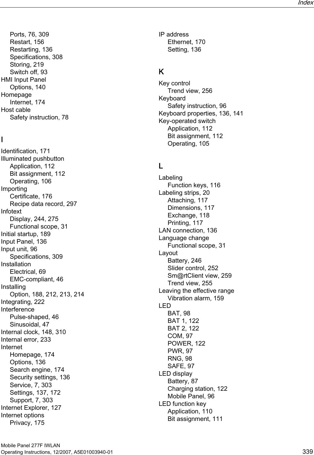  Index   Mobile Panel 277F IWLAN Operating Instructions, 12/2007, A5E01003940-01  339 Ports, 76, 309 Restart, 156 Restarting, 136 Specifications, 308 Storing, 219 Switch off, 93 HMI Input Panel Options, 140 Homepage Internet, 174 Host cable Safety instruction, 78 I Identification, 171 Illuminated pushbutton Application, 112 Bit assignment, 112 Operating, 106 Importing Certificate, 176 Recipe data record, 297 Infotext Display, 244, 275 Functional scope, 31 Initial startup, 189 Input Panel, 136 Input unit, 96 Specifications, 309 Installation Electrical, 69 EMC-compliant, 46 Installing Option, 188, 212, 213, 214 Integrating, 222 Interference Pulse-shaped, 46 Sinusoidal, 47 Internal clock, 148, 310 Internal error, 233 Internet Homepage, 174 Options, 136 Search engine, 174 Security settings, 136 Service, 7, 303 Settings, 137, 172 Support, 7, 303 Internet Explorer, 127 Internet options Privacy, 175 IP address Ethernet, 170 Setting, 136 K Key control Trend view, 256 Keyboard Safety instruction, 96 Keyboard properties, 136, 141 Key-operated switch Application, 112 Bit assignment, 112 Operating, 105 L Labeling Function keys, 116 Labeling strips, 20 Attaching, 117 Dimensions, 117 Exchange, 118 Printing, 117 LAN connection, 136 Language change Functional scope, 31 Layout Battery, 246 Slider control, 252 Sm@rtClient view, 259 Trend view, 255 Leaving the effective range Vibration alarm, 159 LED BAT, 98 BAT 1, 122 BAT 2, 122 COM, 97 POWER, 122 PWR, 97 RNG, 98 SAFE, 97 LED display Battery, 87 Charging station, 122 Mobile Panel, 96 LED function key Application, 110 Bit assignment, 111 