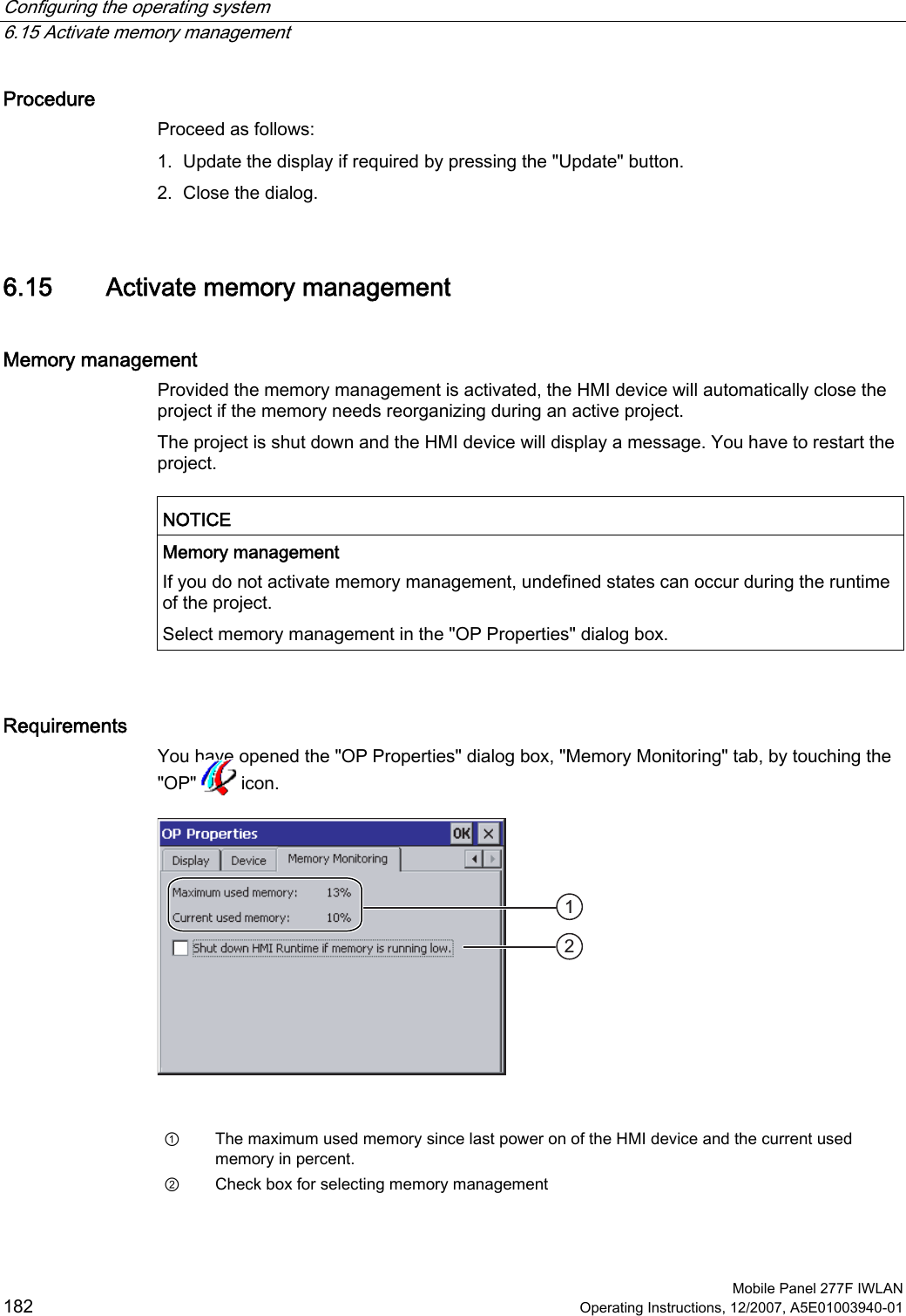 Configuring the operating system   6.15 Activate memory management  Mobile Panel 277F IWLAN 182 Operating Instructions, 12/2007, A5E01003940-01 Procedure Proceed as follows: 1. Update the display if required by pressing the &quot;Update&quot; button. 2. Close the dialog. 6.15 Activate memory management Memory management Provided the memory management is activated, the HMI device will automatically close the project if the memory needs reorganizing during an active project. The project is shut down and the HMI device will display a message. You have to restart the project.  NOTICE  Memory management If you do not activate memory management, undefined states can occur during the runtime of the project. Select memory management in the &quot;OP Properties&quot; dialog box.  Requirements You have opened the &quot;OP Properties&quot; dialog box, &quot;Memory Monitoring&quot; tab, by touching the &quot;OP&quot;   icon.    ①  The maximum used memory since last power on of the HMI device and the current used memory in percent. ②  Check box for selecting memory management 