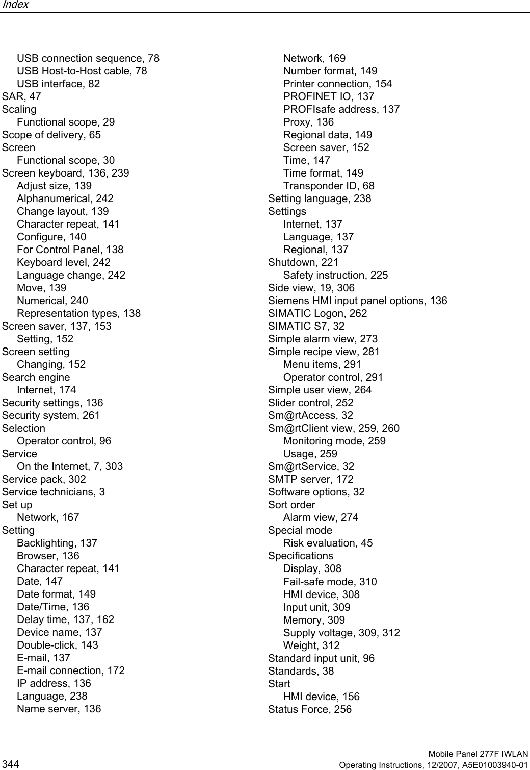 Index    Mobile Panel 277F IWLAN 344 Operating Instructions, 12/2007, A5E01003940-01 USB connection sequence, 78 USB Host-to-Host cable, 78 USB interface, 82 SAR, 47 Scaling Functional scope, 29 Scope of delivery, 65 Screen Functional scope, 30 Screen keyboard, 136, 239 Adjust size, 139 Alphanumerical, 242 Change layout, 139 Character repeat, 141 Configure, 140 For Control Panel, 138 Keyboard level, 242 Language change, 242 Move, 139 Numerical, 240 Representation types, 138 Screen saver, 137, 153 Setting, 152 Screen setting Changing, 152 Search engine Internet, 174 Security settings, 136 Security system, 261 Selection Operator control, 96 Service On the Internet, 7, 303 Service pack, 302 Service technicians, 3 Set up Network, 167 Setting Backlighting, 137 Browser, 136 Character repeat, 141 Date, 147 Date format, 149 Date/Time, 136 Delay time, 137, 162 Device name, 137 Double-click, 143 E-mail, 137 E-mail connection, 172 IP address, 136 Language, 238 Name server, 136 Network, 169 Number format, 149 Printer connection, 154 PROFINET IO, 137 PROFIsafe address, 137 Proxy, 136 Regional data, 149 Screen saver, 152 Time, 147 Time format, 149 Transponder ID, 68 Setting language, 238 Settings Internet, 137 Language, 137 Regional, 137 Shutdown, 221 Safety instruction, 225 Side view, 19, 306 Siemens HMI input panel options, 136 SIMATIC Logon, 262 SIMATIC S7, 32 Simple alarm view, 273 Simple recipe view, 281 Menu items, 291 Operator control, 291 Simple user view, 264 Slider control, 252 Sm@rtAccess, 32 Sm@rtClient view, 259, 260 Monitoring mode, 259 Usage, 259 Sm@rtService, 32 SMTP server, 172 Software options, 32 Sort order Alarm view, 274 Special mode Risk evaluation, 45 Specifications Display, 308 Fail-safe mode, 310 HMI device, 308 Input unit, 309 Memory, 309 Supply voltage, 309, 312 Weight, 312 Standard input unit, 96 Standards, 38 Start HMI device, 156 Status Force, 256 