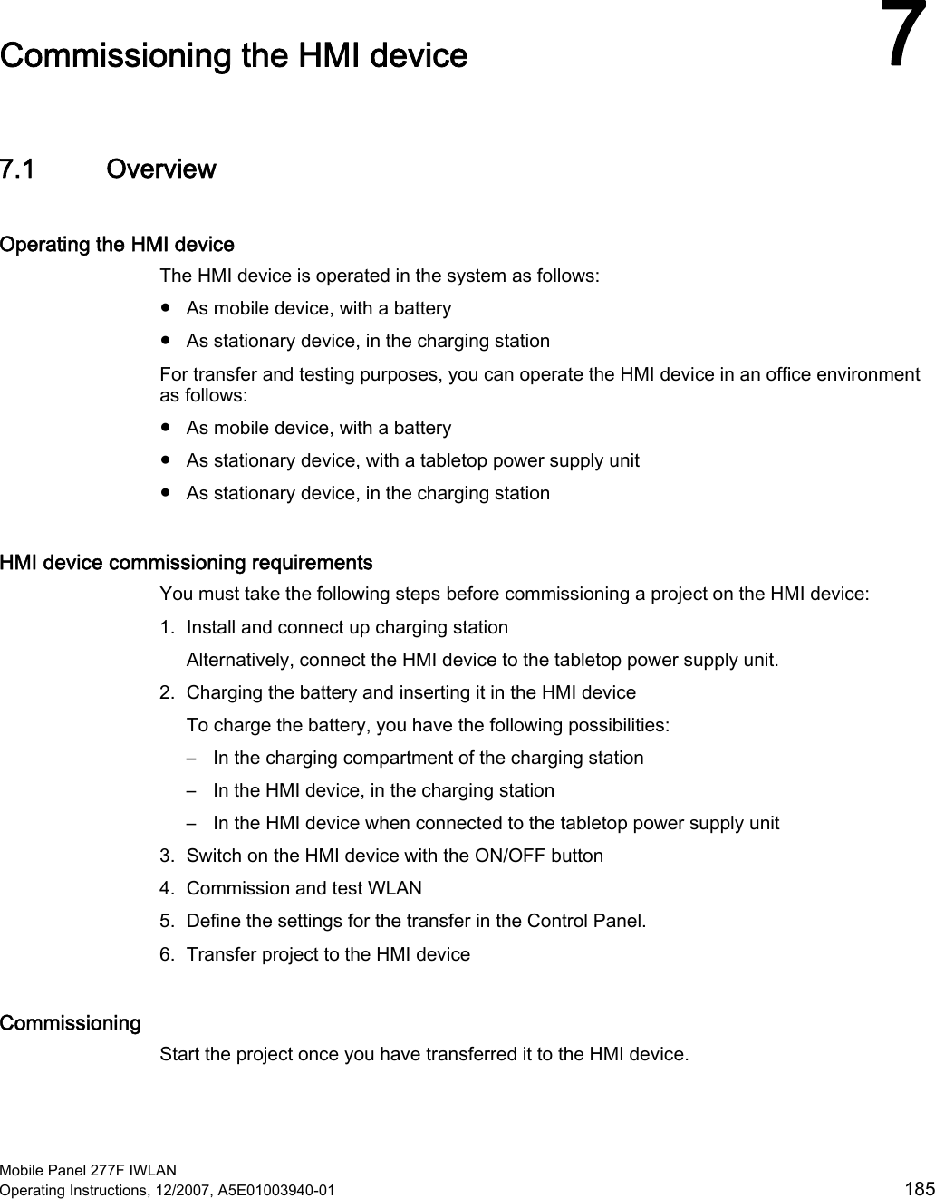  Mobile Panel 277F IWLAN Operating Instructions, 12/2007, A5E01003940-01  185 Commissioning the HMI device  77.1 Overview Operating the HMI device The HMI device is operated in the system as follows: ●  As mobile device, with a battery ●  As stationary device, in the charging station For transfer and testing purposes, you can operate the HMI device in an office environment as follows: ●  As mobile device, with a battery ●  As stationary device, with a tabletop power supply unit ●  As stationary device, in the charging station HMI device commissioning requirements You must take the following steps before commissioning a project on the HMI device: 1. Install and connect up charging station Alternatively, connect the HMI device to the tabletop power supply unit. 2. Charging the battery and inserting it in the HMI device To charge the battery, you have the following possibilities: –  In the charging compartment of the charging station –  In the HMI device, in the charging station –  In the HMI device when connected to the tabletop power supply unit 3. Switch on the HMI device with the ON/OFF button 4. Commission and test WLAN 5. Define the settings for the transfer in the Control Panel. 6. Transfer project to the HMI device Commissioning Start the project once you have transferred it to the HMI device. 