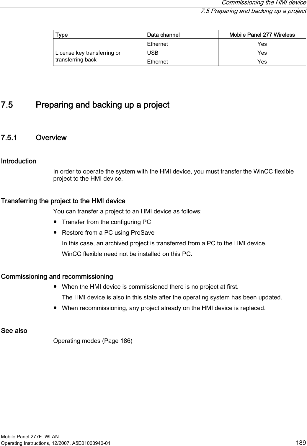  Commissioning the HMI device  7.5 Preparing and backing up a project Mobile Panel 277F IWLAN Operating Instructions, 12/2007, A5E01003940-01  189 Type  Data channel  Mobile Panel 277 Wireless Ethernet  Yes USB  Yes License key transferring or transferring back  Ethernet  Yes  7.5 Preparing and backing up a project 7.5.1 Overview Introduction In order to operate the system with the HMI device, you must transfer the WinCC flexible project to the HMI device. Transferring the project to the HMI device You can transfer a project to an HMI device as follows: ●  Transfer from the configuring PC ●  Restore from a PC using ProSave In this case, an archived project is transferred from a PC to the HMI device. WinCC flexible need not be installed on this PC. Commissioning and recommissioning ●  When the HMI device is commissioned there is no project at first. The HMI device is also in this state after the operating system has been updated.  ●  When recommissioning, any project already on the HMI device is replaced. See also Operating modes (Page 186) 