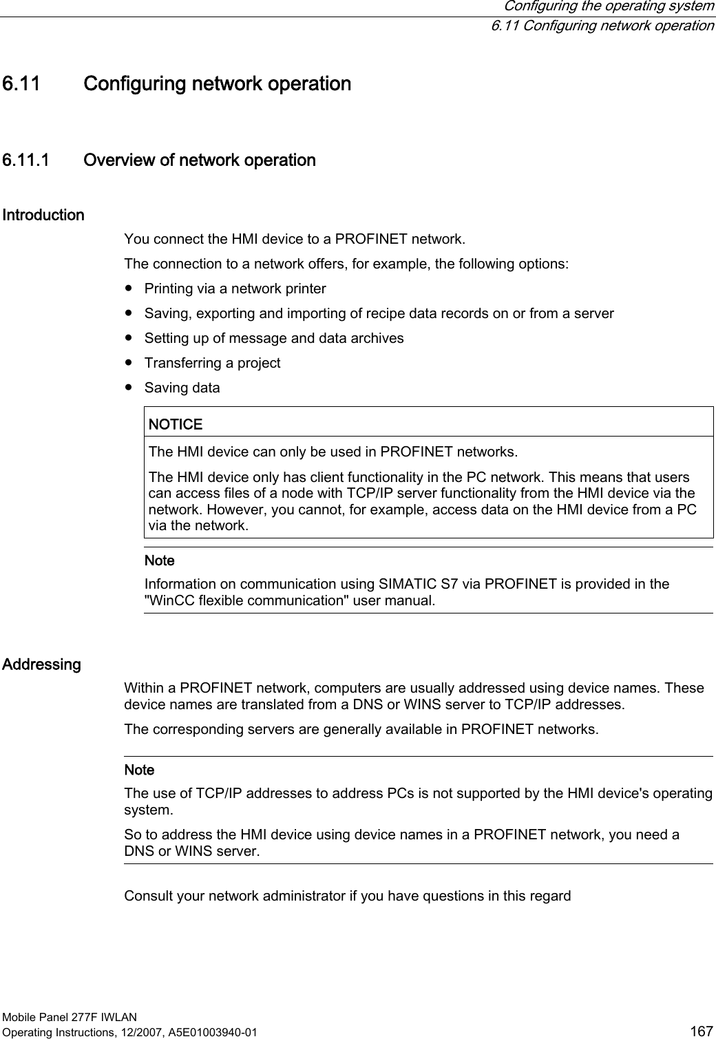  Configuring the operating system  6.11 Configuring network operation Mobile Panel 277F IWLAN Operating Instructions, 12/2007, A5E01003940-01  167 6.11 Configuring network operation 6.11.1 Overview of network operation Introduction You connect the HMI device to a PROFINET network. The connection to a network offers, for example, the following options: ●  Printing via a network printer ●  Saving, exporting and importing of recipe data records on or from a server ●  Setting up of message and data archives ●  Transferring a project ●  Saving data  NOTICE   The HMI device can only be used in PROFINET networks. The HMI device only has client functionality in the PC network. This means that users can access files of a node with TCP/IP server functionality from the HMI device via the network. However, you cannot, for example, access data on the HMI device from a PC via the network.   Note Information on communication using SIMATIC S7 via PROFINET is provided in the &quot;WinCC flexible communication&quot; user manual. Addressing Within a PROFINET network, computers are usually addressed using device names. These device names are translated from a DNS or WINS server to TCP/IP addresses.  The corresponding servers are generally available in PROFINET networks.    Note The use of TCP/IP addresses to address PCs is not supported by the HMI device&apos;s operating system.  So to address the HMI device using device names in a PROFINET network, you need a DNS or WINS server.  Consult your network administrator if you have questions in this regard  