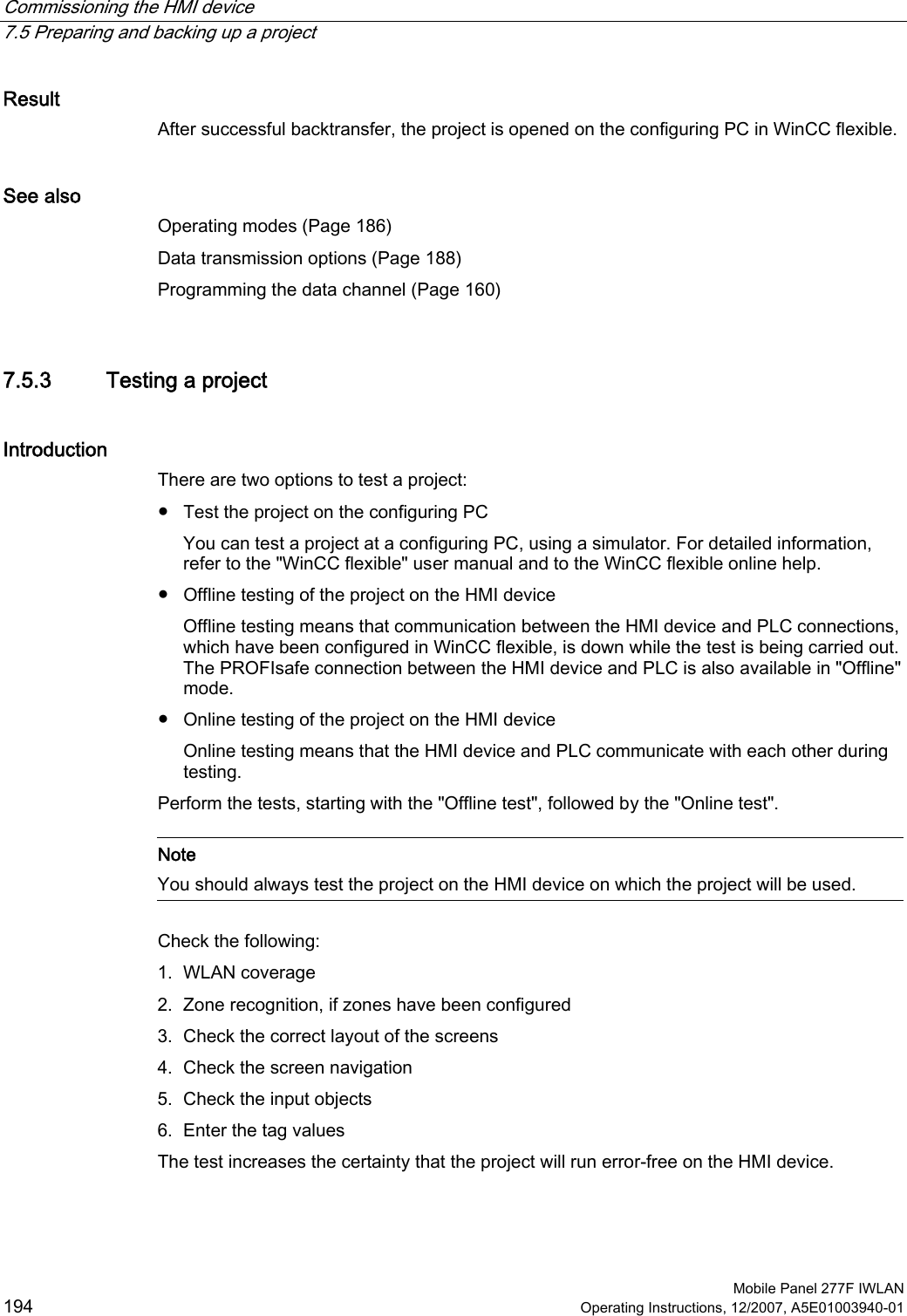 Commissioning the HMI device   7.5 Preparing and backing up a project  Mobile Panel 277F IWLAN 194 Operating Instructions, 12/2007, A5E01003940-01 Result After successful backtransfer, the project is opened on the configuring PC in WinCC flexible.  See also Operating modes (Page 186) Data transmission options (Page 188) Programming the data channel (Page 160) 7.5.3 Testing a project Introduction There are two options to test a project: ●  Test the project on the configuring PC You can test a project at a configuring PC, using a simulator. For detailed information, refer to the &quot;WinCC flexible&quot; user manual and to the WinCC flexible online help. ●  Offline testing of the project on the HMI device Offline testing means that communication between the HMI device and PLC connections, which have been configured in WinCC flexible, is down while the test is being carried out. The PROFIsafe connection between the HMI device and PLC is also available in &quot;Offline&quot; mode. ●  Online testing of the project on the HMI device Online testing means that the HMI device and PLC communicate with each other during testing. Perform the tests, starting with the &quot;Offline test&quot;, followed by the &quot;Online test&quot;.   Note You should always test the project on the HMI device on which the project will be used.  Check the following: 1. WLAN coverage 2. Zone recognition, if zones have been configured 3. Check the correct layout of the screens 4. Check the screen navigation 5. Check the input objects 6. Enter the tag values The test increases the certainty that the project will run error-free on the HMI device.  