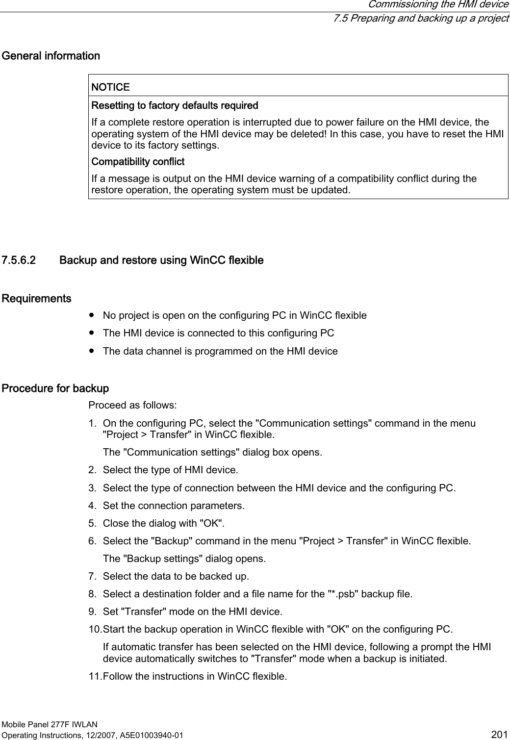  Commissioning the HMI device  7.5 Preparing and backing up a project Mobile Panel 277F IWLAN Operating Instructions, 12/2007, A5E01003940-01  201 General information  NOTICE  Resetting to factory defaults required If a complete restore operation is interrupted due to power failure on the HMI device, the operating system of the HMI device may be deleted! In this case, you have to reset the HMI device to its factory settings. Compatibility conflict If a message is output on the HMI device warning of a compatibility conflict during the restore operation, the operating system must be updated.   7.5.6.2 Backup and restore using WinCC flexible Requirements ●  No project is open on the configuring PC in WinCC flexible ●  The HMI device is connected to this configuring PC ●  The data channel is programmed on the HMI device Procedure for backup Proceed as follows: 1. On the configuring PC, select the &quot;Communication settings&quot; command in the menu &quot;Project &gt; Transfer&quot; in WinCC flexible. The &quot;Communication settings&quot; dialog box opens. 2. Select the type of HMI device. 3. Select the type of connection between the HMI device and the configuring PC. 4. Set the connection parameters. 5. Close the dialog with &quot;OK&quot;. 6. Select the &quot;Backup&quot; command in the menu &quot;Project &gt; Transfer&quot; in WinCC flexible. The &quot;Backup settings&quot; dialog opens. 7. Select the data to be backed up. 8. Select a destination folder and a file name for the &quot;*.psb&quot; backup file. 9. Set &quot;Transfer&quot; mode on the HMI device. 10. Start the backup operation in WinCC flexible with &quot;OK&quot; on the configuring PC. If automatic transfer has been selected on the HMI device, following a prompt the HMI device automatically switches to &quot;Transfer&quot; mode when a backup is initiated. 11. Follow the instructions in WinCC flexible. 