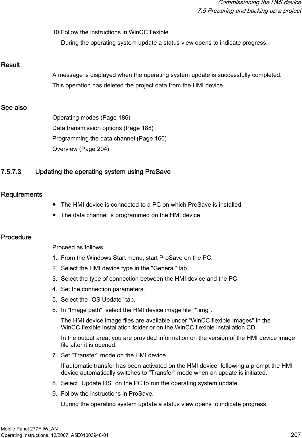  Commissioning the HMI device  7.5 Preparing and backing up a project Mobile Panel 277F IWLAN Operating Instructions, 12/2007, A5E01003940-01  207 10. Follow the instructions in WinCC flexible. During the operating system update a status view opens to indicate progress.  Result A message is displayed when the operating system update is successfully completed.  This operation has deleted the project data from the HMI device.  See also Operating modes (Page 186) Data transmission options (Page 188) Programming the data channel (Page 160) Overview (Page 204) 7.5.7.3 Updating the operating system using ProSave Requirements ●  The HMI device is connected to a PC on which ProSave is installed ●  The data channel is programmed on the HMI device Procedure Proceed as follows:  1. From the Windows Start menu, start ProSave on the PC. 2. Select the HMI device type in the &quot;General&quot; tab. 3. Select the type of connection between the HMI device and the PC. 4. Set the connection parameters. 5. Select the &quot;OS Update&quot; tab. 6. In &quot;Image path&quot;, select the HMI device image file &quot;*.img&quot;. The HMI device image files are available under &quot;WinCC flexible Images&quot; in the WinCC flexible installation folder or on the WinCC flexible installation CD.  In the output area, you are provided information on the version of the HMI device image file after it is opened. 7. Set &quot;Transfer&quot; mode on the HMI device. If automatic transfer has been activated on the HMI device, following a prompt the HMI device automatically switches to &quot;Transfer&quot; mode when an update is initiated.  8. Select &quot;Update OS&quot; on the PC to run the operating system update. 9. Follow the instructions in ProSave. During the operating system update a status view opens to indicate progress.  