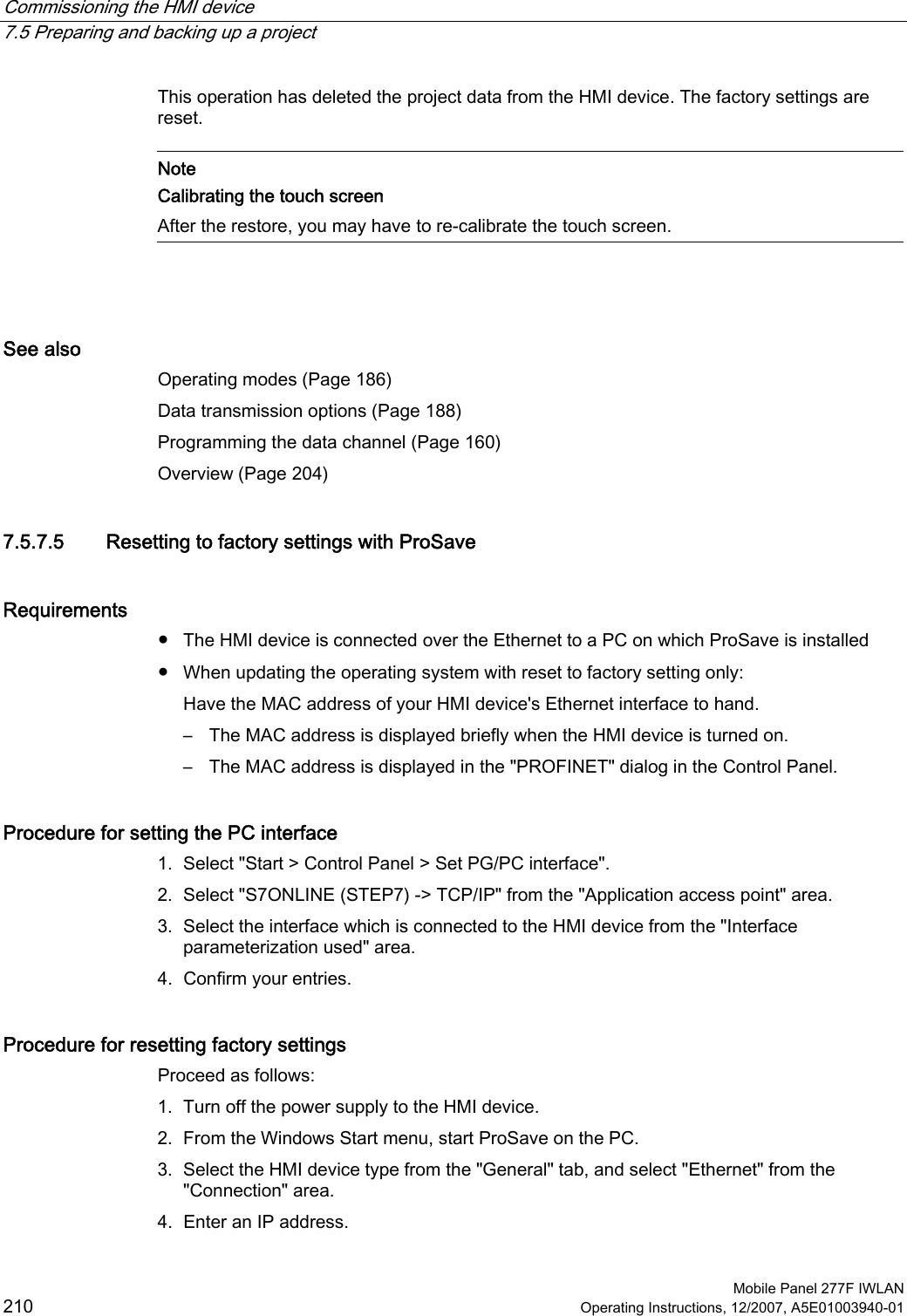 Commissioning the HMI device   7.5 Preparing and backing up a project  Mobile Panel 277F IWLAN 210 Operating Instructions, 12/2007, A5E01003940-01 This operation has deleted the project data from the HMI device. The factory settings are reset.   Note Calibrating the touch screen After the restore, you may have to re-calibrate the touch screen.   See also Operating modes (Page 186) Data transmission options (Page 188) Programming the data channel (Page 160) Overview (Page 204) 7.5.7.5 Resetting to factory settings with ProSave Requirements ●  The HMI device is connected over the Ethernet to a PC on which ProSave is installed ●  When updating the operating system with reset to factory setting only: Have the MAC address of your HMI device&apos;s Ethernet interface to hand. –  The MAC address is displayed briefly when the HMI device is turned on. –  The MAC address is displayed in the &quot;PROFINET&quot; dialog in the Control Panel. Procedure for setting the PC interface 1. Select &quot;Start &gt; Control Panel &gt; Set PG/PC interface&quot;. 2. Select &quot;S7ONLINE (STEP7) -&gt; TCP/IP&quot; from the &quot;Application access point&quot; area. 3. Select the interface which is connected to the HMI device from the &quot;Interface parameterization used&quot; area. 4. Confirm your entries. Procedure for resetting factory settings Proceed as follows:  1. Turn off the power supply to the HMI device. 2. From the Windows Start menu, start ProSave on the PC. 3. Select the HMI device type from the &quot;General&quot; tab, and select &quot;Ethernet&quot; from the &quot;Connection&quot; area. 4. Enter an IP address. 