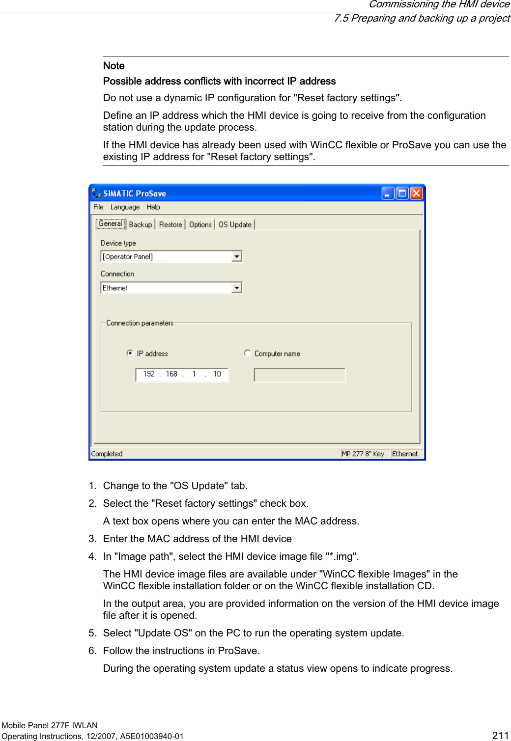  Commissioning the HMI device  7.5 Preparing and backing up a project Mobile Panel 277F IWLAN Operating Instructions, 12/2007, A5E01003940-01  211    Note Possible address conflicts with incorrect IP address Do not use a dynamic IP configuration for &quot;Reset factory settings&quot;. Define an IP address which the HMI device is going to receive from the configuration station during the update process.  If the HMI device has already been used with WinCC flexible or ProSave you can use the existing IP address for &quot;Reset factory settings&quot;.   1. Change to the &quot;OS Update&quot; tab. 2. Select the &quot;Reset factory settings&quot; check box. A text box opens where you can enter the MAC address. 3. Enter the MAC address of the HMI device 4. In &quot;Image path&quot;, select the HMI device image file &quot;*.img&quot;. The HMI device image files are available under &quot;WinCC flexible Images&quot; in the WinCC flexible installation folder or on the WinCC flexible installation CD.  In the output area, you are provided information on the version of the HMI device image file after it is opened. 5. Select &quot;Update OS&quot; on the PC to run the operating system update. 6. Follow the instructions in ProSave. During the operating system update a status view opens to indicate progress.  