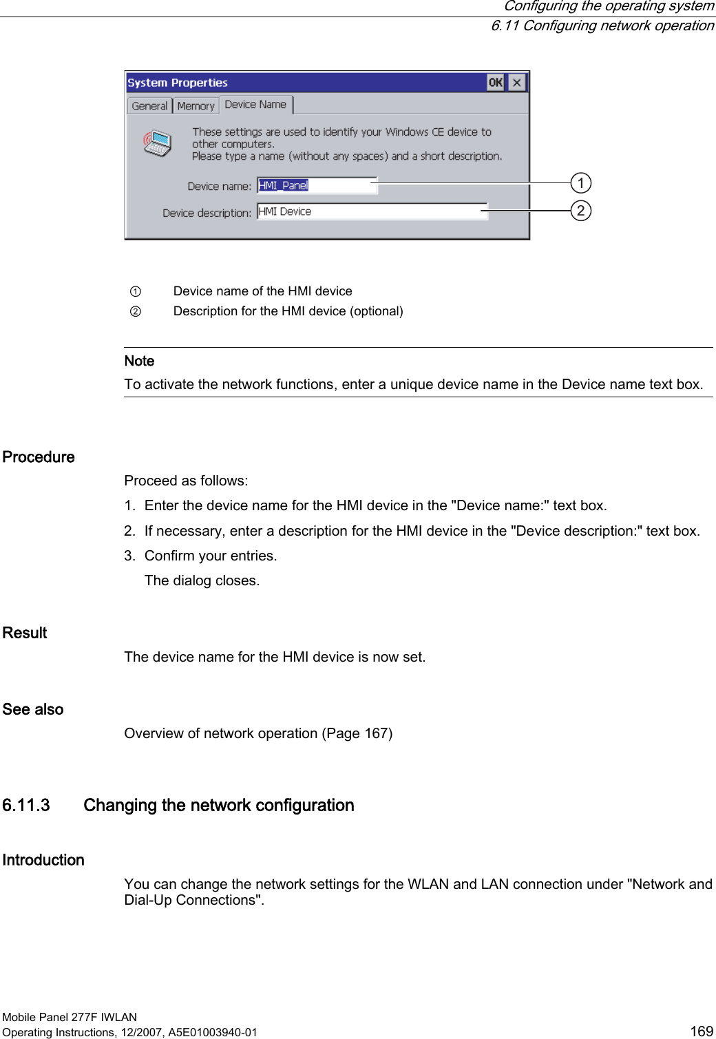  Configuring the operating system  6.11 Configuring network operation Mobile Panel 277F IWLAN Operating Instructions, 12/2007, A5E01003940-01  169    ①  Device name of the HMI device ②  Description for the HMI device (optional)    Note To activate the network functions, enter a unique device name in the Device name text box.  Procedure Proceed as follows:  1. Enter the device name for the HMI device in the &quot;Device name:&quot; text box. 2. If necessary, enter a description for the HMI device in the &quot;Device description:&quot; text box. 3. Confirm your entries. The dialog closes. Result The device name for the HMI device is now set.  See also Overview of network operation (Page 167) 6.11.3 Changing the network configuration Introduction  You can change the network settings for the WLAN and LAN connection under &quot;Network and Dial-Up Connections&quot;. 