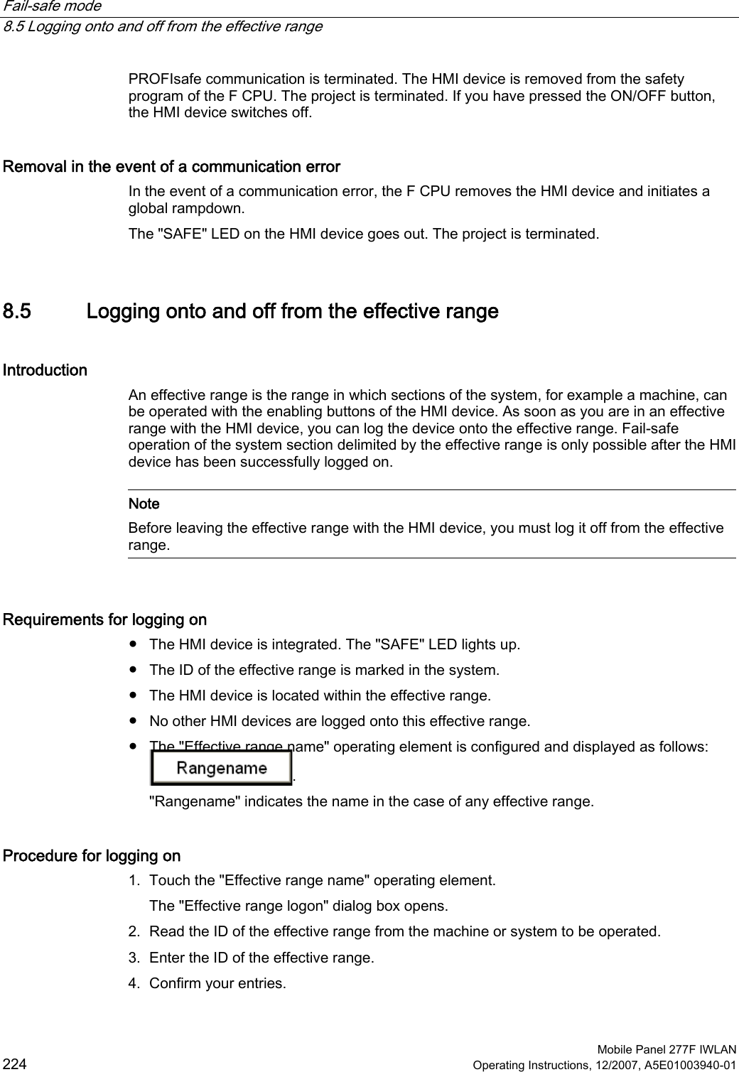 Fail-safe mode   8.5 Logging onto and off from the effective range  Mobile Panel 277F IWLAN 224 Operating Instructions, 12/2007, A5E01003940-01 PROFIsafe communication is terminated. The HMI device is removed from the safety program of the F CPU. The project is terminated. If you have pressed the ON/OFF button, the HMI device switches off.  Removal in the event of a communication error In the event of a communication error, the F CPU removes the HMI device and initiates a global rampdown.  The &quot;SAFE&quot; LED on the HMI device goes out. The project is terminated. 8.5 Logging onto and off from the effective range Introduction An effective range is the range in which sections of the system, for example a machine, can be operated with the enabling buttons of the HMI device. As soon as you are in an effective range with the HMI device, you can log the device onto the effective range. Fail-safe operation of the system section delimited by the effective range is only possible after the HMI device has been successfully logged on.   Note Before leaving the effective range with the HMI device, you must log it off from the effective range.  Requirements for logging on ●  The HMI device is integrated. The &quot;SAFE&quot; LED lights up. ●  The ID of the effective range is marked in the system. ●  The HMI device is located within the effective range. ●  No other HMI devices are logged onto this effective range. ●  The &quot;Effective range name&quot; operating element is configured and displayed as follows: . &quot;Rangename&quot; indicates the name in the case of any effective range. Procedure for logging on 1. Touch the &quot;Effective range name&quot; operating element. The &quot;Effective range logon&quot; dialog box opens. 2. Read the ID of the effective range from the machine or system to be operated. 3. Enter the ID of the effective range. 4. Confirm your entries. 