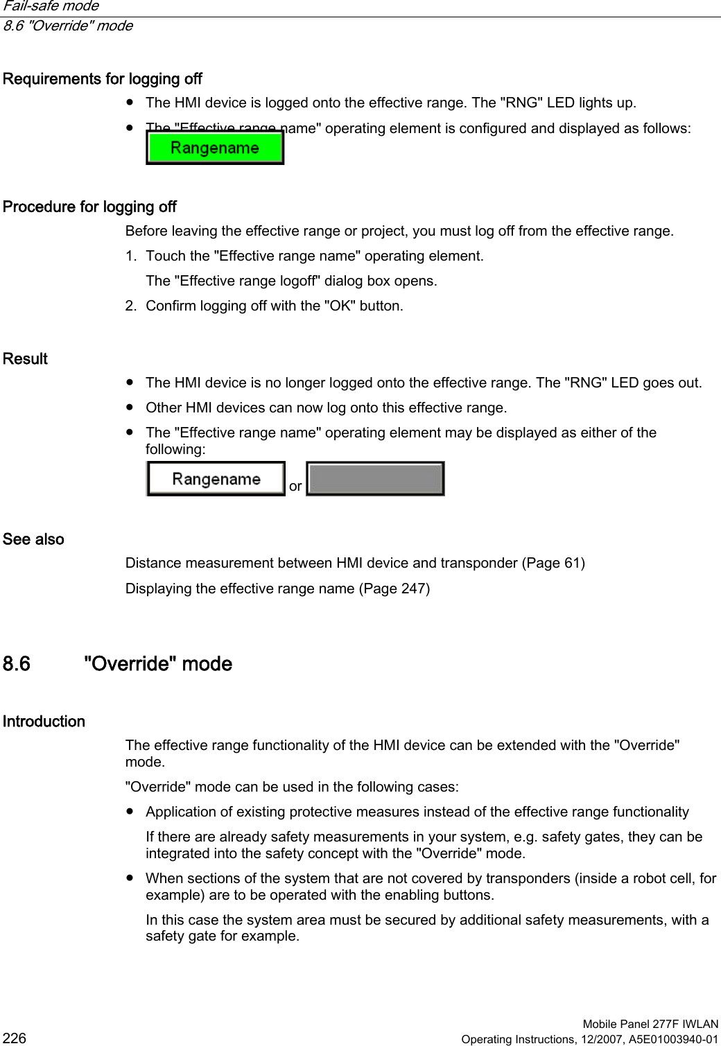 Fail-safe mode   8.6 &quot;Override&quot; mode  Mobile Panel 277F IWLAN 226 Operating Instructions, 12/2007, A5E01003940-01 Requirements for logging off ●  The HMI device is logged onto the effective range. The &quot;RNG&quot; LED lights up. ●  The &quot;Effective range name&quot; operating element is configured and displayed as follows:  Procedure for logging off Before leaving the effective range or project, you must log off from the effective range.  1. Touch the &quot;Effective range name&quot; operating element. The &quot;Effective range logoff&quot; dialog box opens. 2. Confirm logging off with the &quot;OK&quot; button. Result ●  The HMI device is no longer logged onto the effective range. The &quot;RNG&quot; LED goes out. ●  Other HMI devices can now log onto this effective range. ●  The &quot;Effective range name&quot; operating element may be displayed as either of the following:  or   See also Distance measurement between HMI device and transponder (Page 61) Displaying the effective range name (Page 247) 8.6 &quot;Override&quot; mode Introduction The effective range functionality of the HMI device can be extended with the &quot;Override&quot; mode.  &quot;Override&quot; mode can be used in the following cases: ●  Application of existing protective measures instead of the effective range functionality If there are already safety measurements in your system, e.g. safety gates, they can be integrated into the safety concept with the &quot;Override&quot; mode.  ●  When sections of the system that are not covered by transponders (inside a robot cell, for example) are to be operated with the enabling buttons. In this case the system area must be secured by additional safety measurements, with a safety gate for example. 