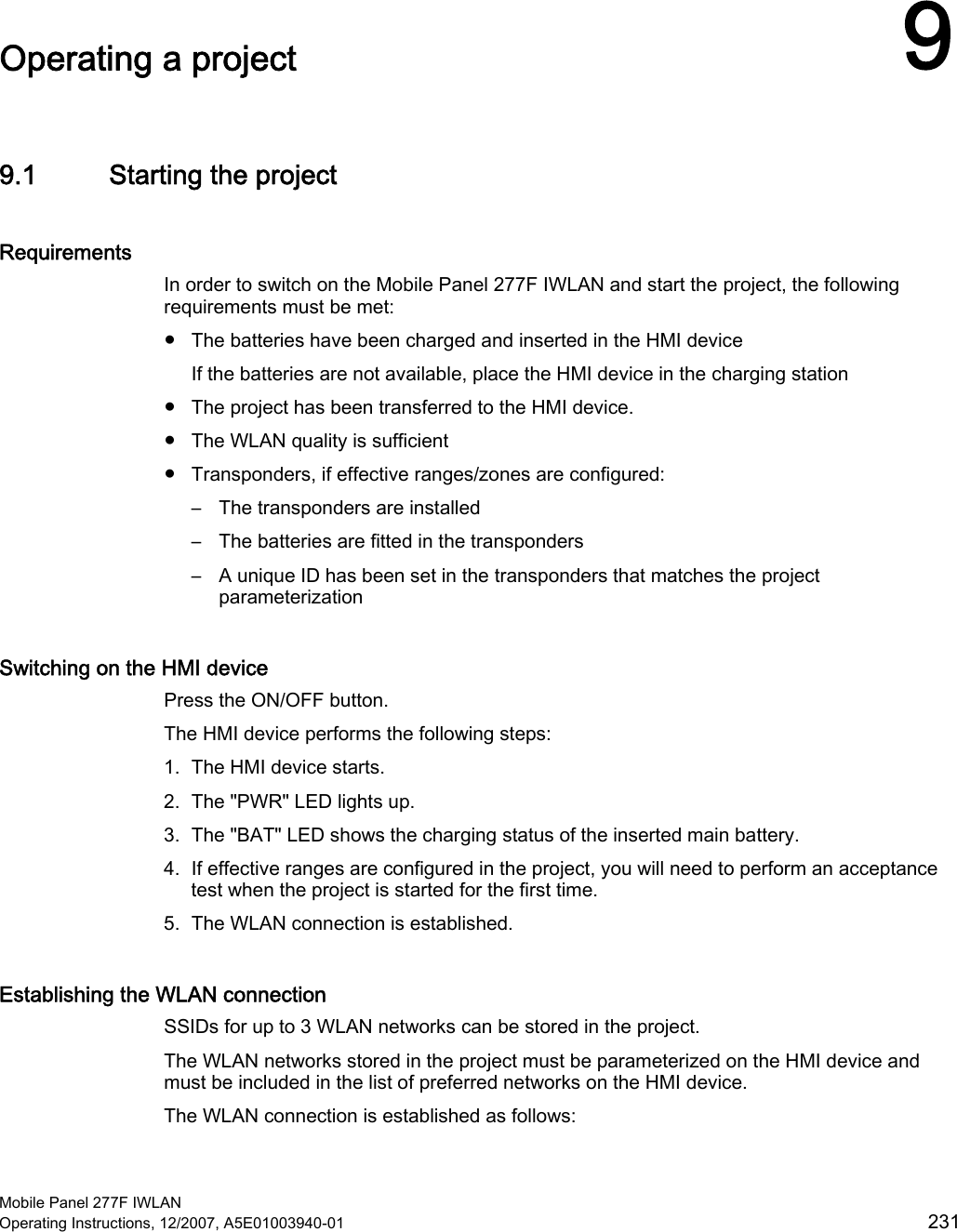  Mobile Panel 277F IWLAN Operating Instructions, 12/2007, A5E01003940-01  231 Operating a project  99.1 Starting the project Requirements In order to switch on the Mobile Panel 277F IWLAN and start the project, the following requirements must be met: ●  The batteries have been charged and inserted in the HMI device If the batteries are not available, place the HMI device in the charging station ●  The project has been transferred to the HMI device. ●  The WLAN quality is sufficient ●  Transponders, if effective ranges/zones are configured: –  The transponders are installed –  The batteries are fitted in the transponders –  A unique ID has been set in the transponders that matches the project parameterization Switching on the HMI device Press the ON/OFF button.  The HMI device performs the following steps: 1. The HMI device starts. 2. The &quot;PWR&quot; LED lights up. 3. The &quot;BAT&quot; LED shows the charging status of the inserted main battery. 4. If effective ranges are configured in the project, you will need to perform an acceptance test when the project is started for the first time. 5. The WLAN connection is established. Establishing the WLAN connection SSIDs for up to 3 WLAN networks can be stored in the project. The WLAN networks stored in the project must be parameterized on the HMI device and must be included in the list of preferred networks on the HMI device. The WLAN connection is established as follows: 