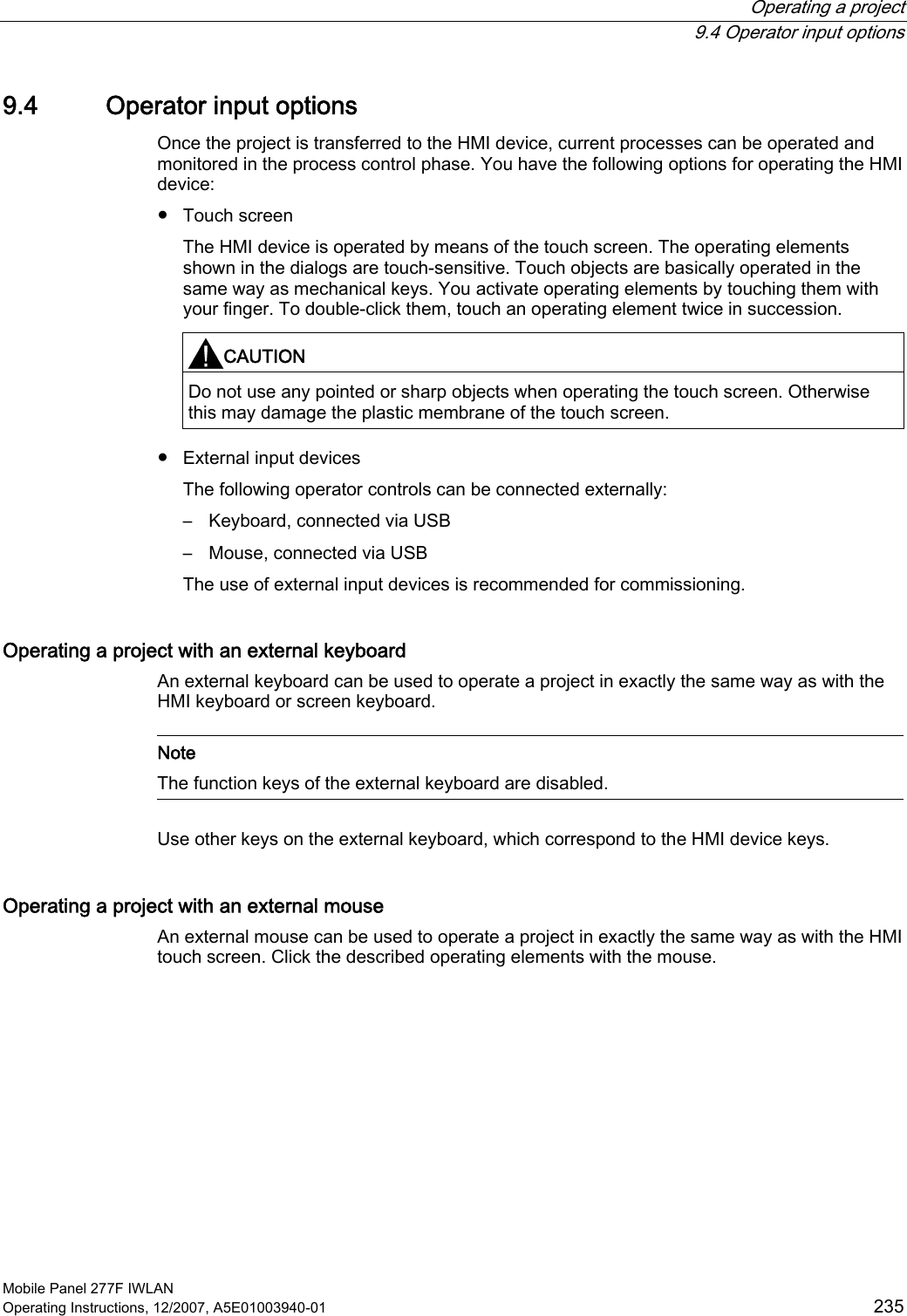  Operating a project  9.4 Operator input options Mobile Panel 277F IWLAN Operating Instructions, 12/2007, A5E01003940-01  235 9.4 Operator input options Once the project is transferred to the HMI device, current processes can be operated and monitored in the process control phase. You have the following options for operating the HMI device: ●  Touch screen The HMI device is operated by means of the touch screen. The operating elements shown in the dialogs are touch-sensitive. Touch objects are basically operated in the same way as mechanical keys. You activate operating elements by touching them with your finger. To double-click them, touch an operating element twice in succession.  CAUTION   Do not use any pointed or sharp objects when operating the touch screen. Otherwise this may damage the plastic membrane of the touch screen. ●  External input devices The following operator controls can be connected externally:  –  Keyboard, connected via USB –  Mouse, connected via USB The use of external input devices is recommended for commissioning. Operating a project with an external keyboard An external keyboard can be used to operate a project in exactly the same way as with the HMI keyboard or screen keyboard.   Note The function keys of the external keyboard are disabled.  Use other keys on the external keyboard, which correspond to the HMI device keys. Operating a project with an external mouse An external mouse can be used to operate a project in exactly the same way as with the HMI touch screen. Click the described operating elements with the mouse. 