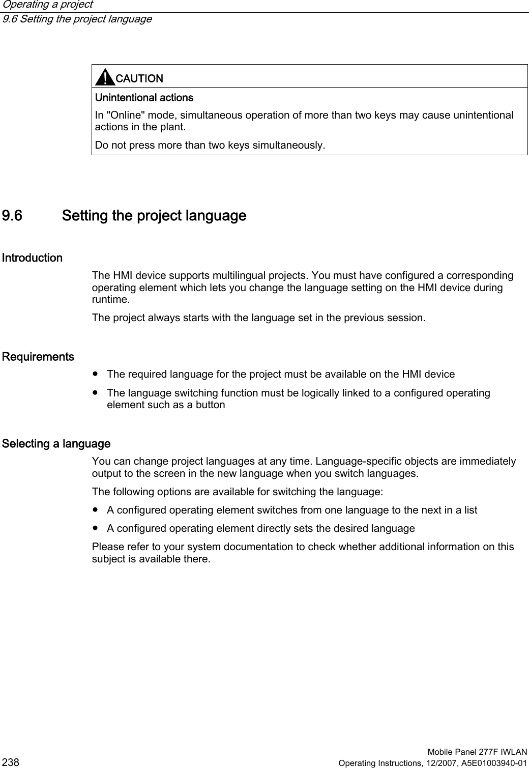 Operating a project   9.6 Setting the project language  Mobile Panel 277F IWLAN 238 Operating Instructions, 12/2007, A5E01003940-01  CAUTION  Unintentional actions In &quot;Online&quot; mode, simultaneous operation of more than two keys may cause unintentional actions in the plant. Do not press more than two keys simultaneously.   9.6 Setting the project language Introduction The HMI device supports multilingual projects. You must have configured a corresponding operating element which lets you change the language setting on the HMI device during runtime.  The project always starts with the language set in the previous session. Requirements ●  The required language for the project must be available on the HMI device ●  The language switching function must be logically linked to a configured operating element such as a button Selecting a language You can change project languages at any time. Language-specific objects are immediately output to the screen in the new language when you switch languages. The following options are available for switching the language: ●  A configured operating element switches from one language to the next in a list ●  A configured operating element directly sets the desired language Please refer to your system documentation to check whether additional information on this subject is available there.  