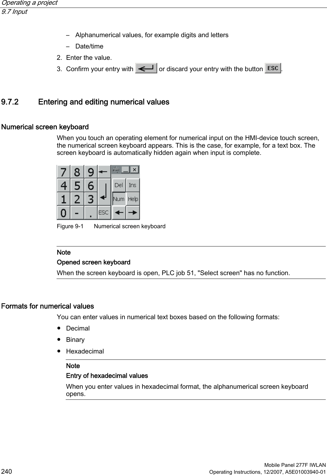 Operating a project   9.7 Input  Mobile Panel 277F IWLAN 240 Operating Instructions, 12/2007, A5E01003940-01 –  Alphanumerical values, for example digits and letters –  Date/time 2. Enter the value. 3. Confirm your entry with   or discard your entry with the button  . 9.7.2 Entering and editing numerical values Numerical screen keyboard When you touch an operating element for numerical input on the HMI-device touch screen, the numerical screen keyboard appears. This is the case, for example, for a text box. The screen keyboard is automatically hidden again when input is complete.   Figure 9-1  Numerical screen keyboard   Note Opened screen keyboard When the screen keyboard is open, PLC job 51, &quot;Select screen&quot; has no function.  Formats for numerical values  You can enter values in numerical text boxes based on the following formats:  ●  Decimal ●  Binary ●  Hexadecimal    Note Entry of hexadecimal values When you enter values in hexadecimal format, the alphanumerical screen keyboard opens. 