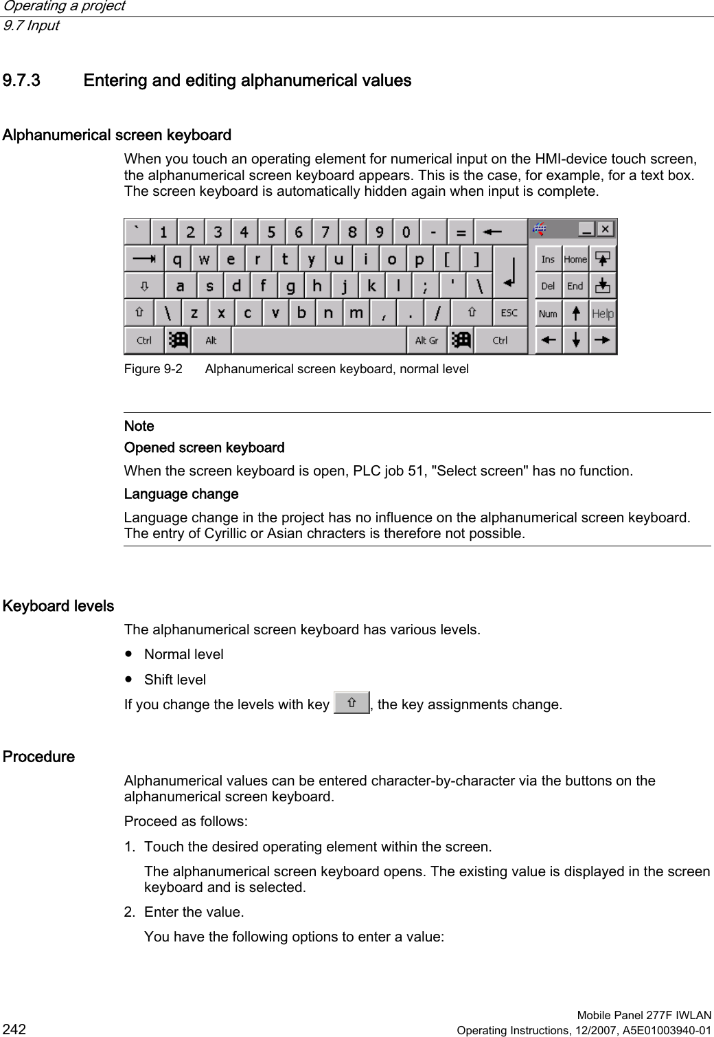 Operating a project   9.7 Input  Mobile Panel 277F IWLAN 242 Operating Instructions, 12/2007, A5E01003940-01 9.7.3 Entering and editing alphanumerical values Alphanumerical screen keyboard When you touch an operating element for numerical input on the HMI-device touch screen, the alphanumerical screen keyboard appears. This is the case, for example, for a text box. The screen keyboard is automatically hidden again when input is complete.   Figure 9-2  Alphanumerical screen keyboard, normal level   Note Opened screen keyboard When the screen keyboard is open, PLC job 51, &quot;Select screen&quot; has no function. Language change Language change in the project has no influence on the alphanumerical screen keyboard. The entry of Cyrillic or Asian chracters is therefore not possible.   Keyboard levels The alphanumerical screen keyboard has various levels.  ●  Normal level ●  Shift level If you change the levels with key  , the key assignments change. Procedure Alphanumerical values can be entered character-by-character via the buttons on the alphanumerical screen keyboard.  Proceed as follows: 1. Touch the desired operating element within the screen. The alphanumerical screen keyboard opens. The existing value is displayed in the screen keyboard and is selected. 2. Enter the value. You have the following options to enter a value: 